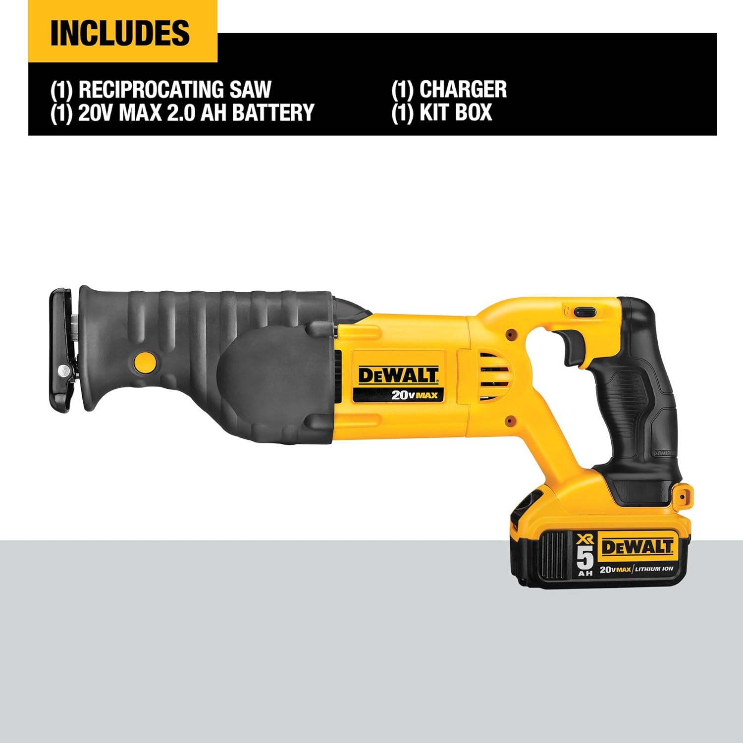 INCLUDES  
(1) RECIPROCATING SAW  
(1) 20V MAX 2.0 AH BATTERY  
(1) CHARGER  
(1) KIT BOX  

DEWALT 20V MAX  
X5  
LITHIUM ION