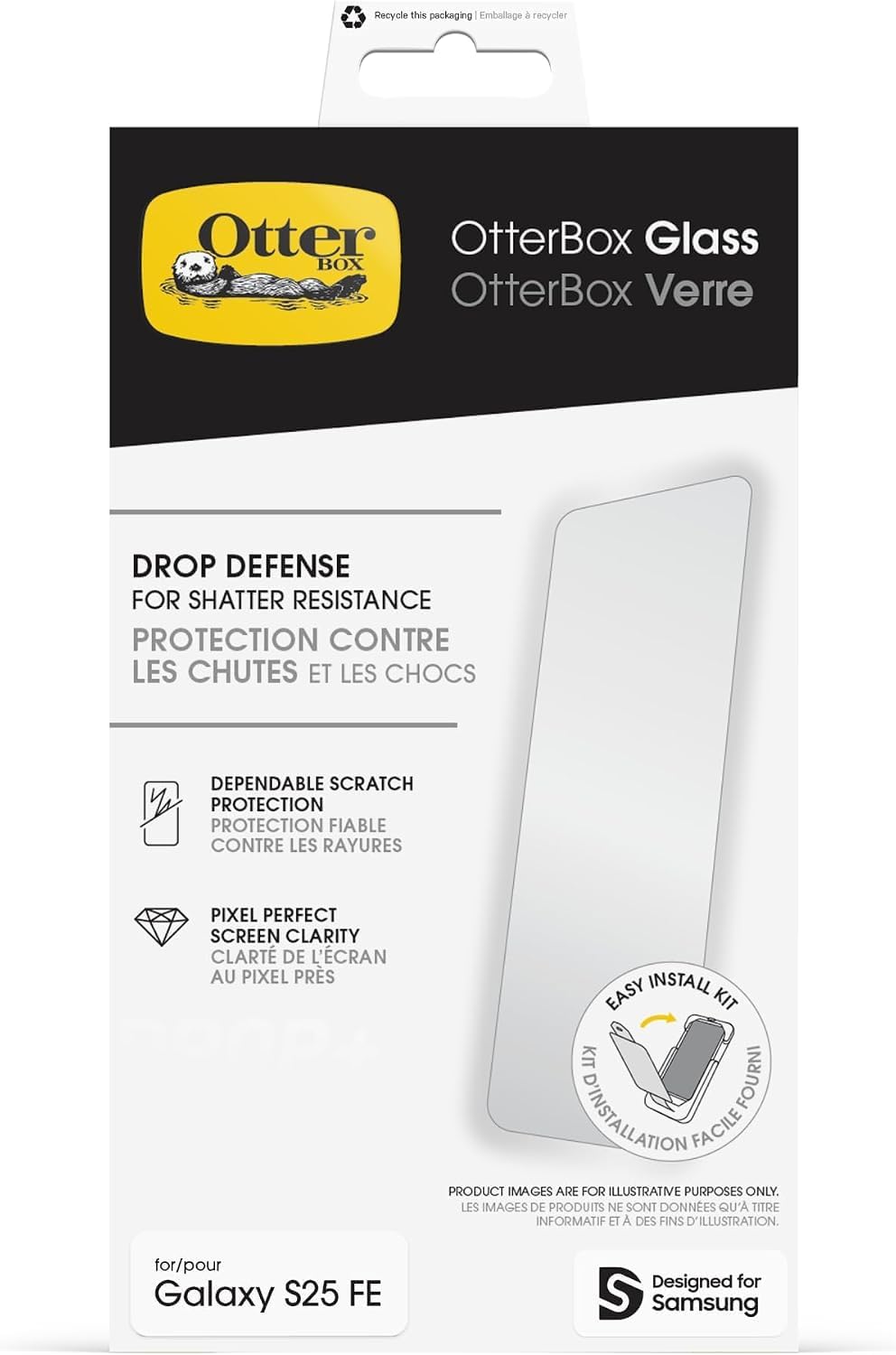 Recycle this packaging  
Emballage / recycler

OtterBox Glass  
OtterBox Verre

DROP DEFENSE  
FOR SHATTER RESISTANCE  
PROTECTION CONTRE LES CHUTES ET LES CHOCS

DEPENDABLE SCRATCH PROTECTION  
PROTECTION FIABLE CONTRE LES RAYURES

PIXEL PERFECT SCREEN CLARITY  
CLARTÉ DE L'ÉCRAN AU PIXEL PRÈS

EASY INSTALL KIT  
KIT FOURNI D'INSTALLATION FACILE

PRODUCT IMAGES ARE FOR ILLUSTRATIVE PURPOSES ONLY.  
LES IMAGES DE PRODUITS NE SONT DONNÉES QU'A TITRE INFORMATIF ET À DES FINS D'ILLUSTRATION.

for/pour Galaxy S25 FE  
Designed for Samsung