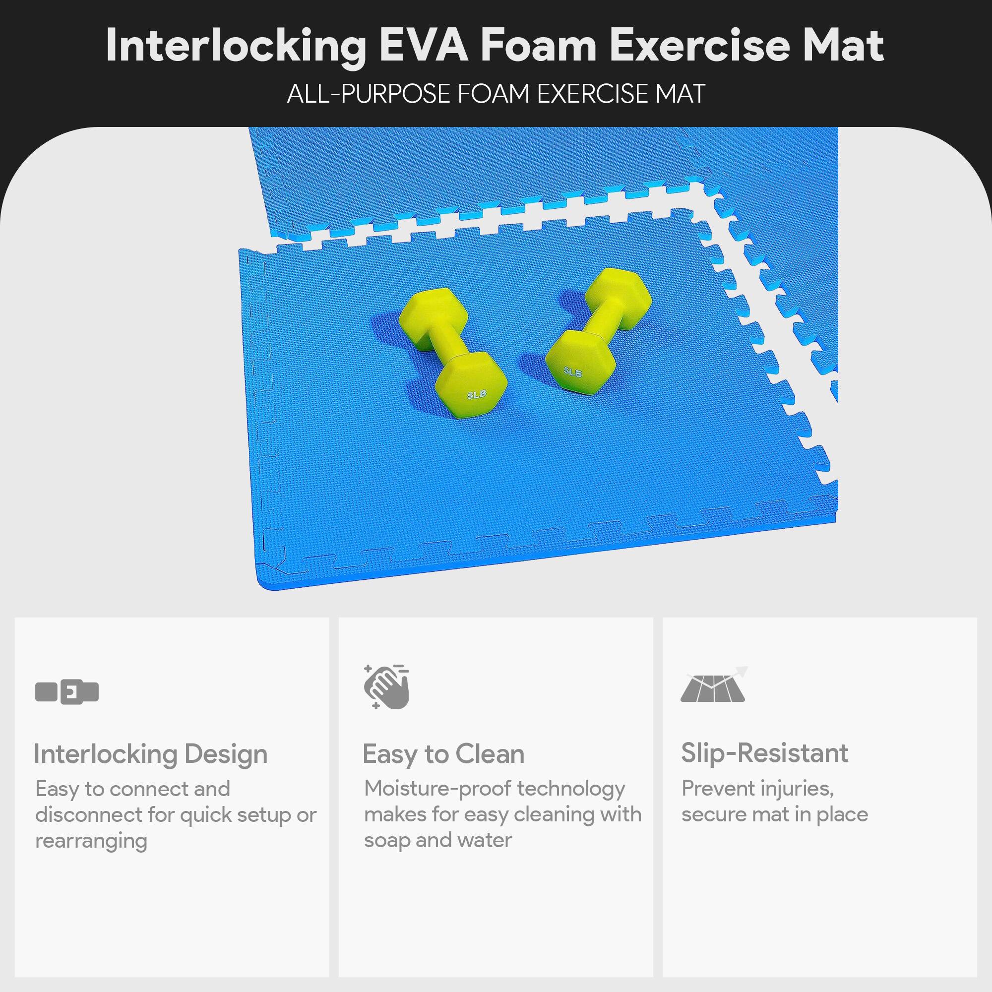 Interlocking EVA Foam Exercise Mat

ALL-PURPOSE FOAM EXERCISE MAT

- Interlocking Design
  - Easy to connect and disconnect for quick setup or rearranging

- Easy to Clean
  - Moisture-proof technology makes for easy cleaning with soap and water

- Slip-Resistant
  - Prevent injuries, secure mat in place