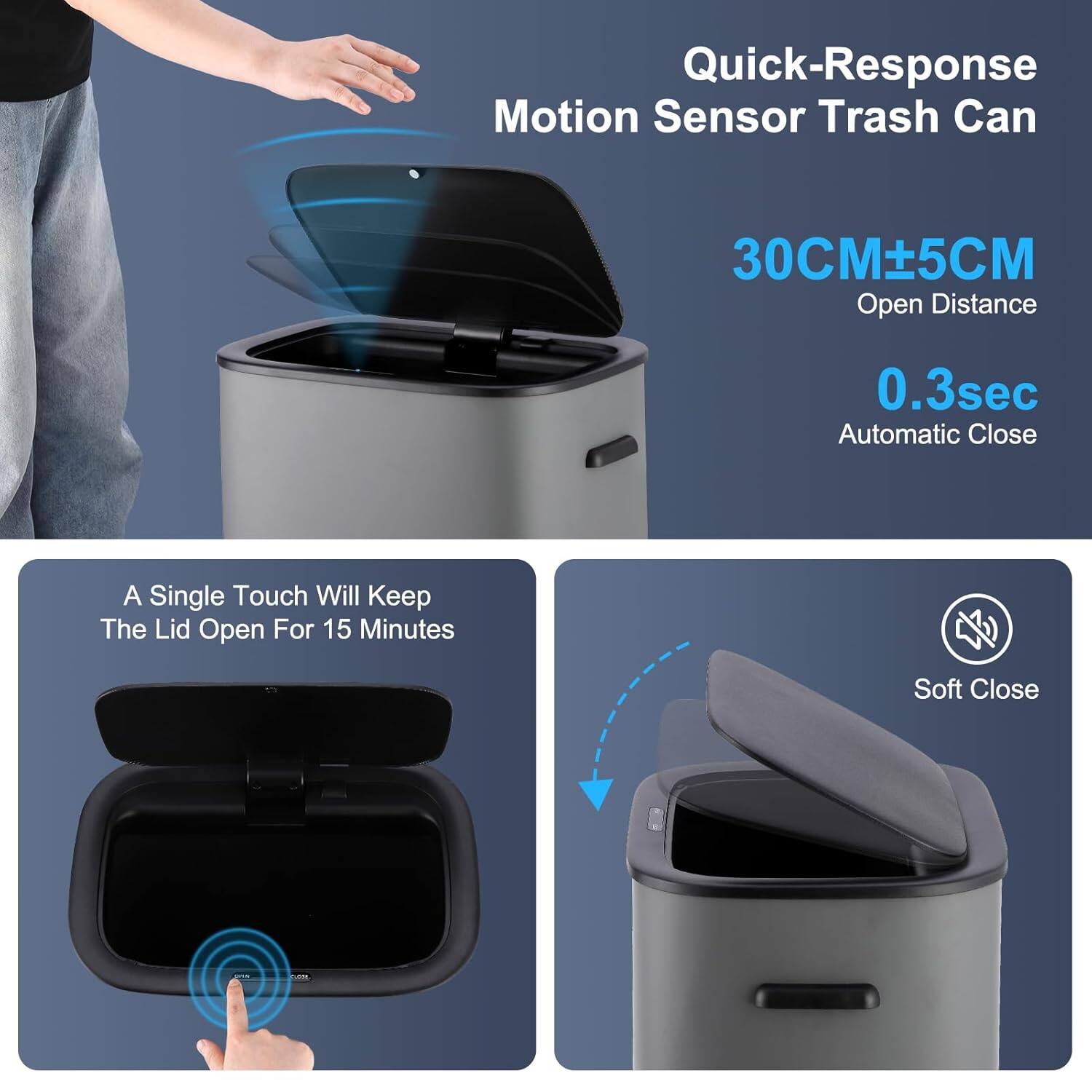 Quick-Response Motion Sensor Trash Can  
30CM±5CM Open Distance  
0.3sec Automatic Close  
A Single Touch Will Keep The Lid Open For 15 Minutes  
Soft Close