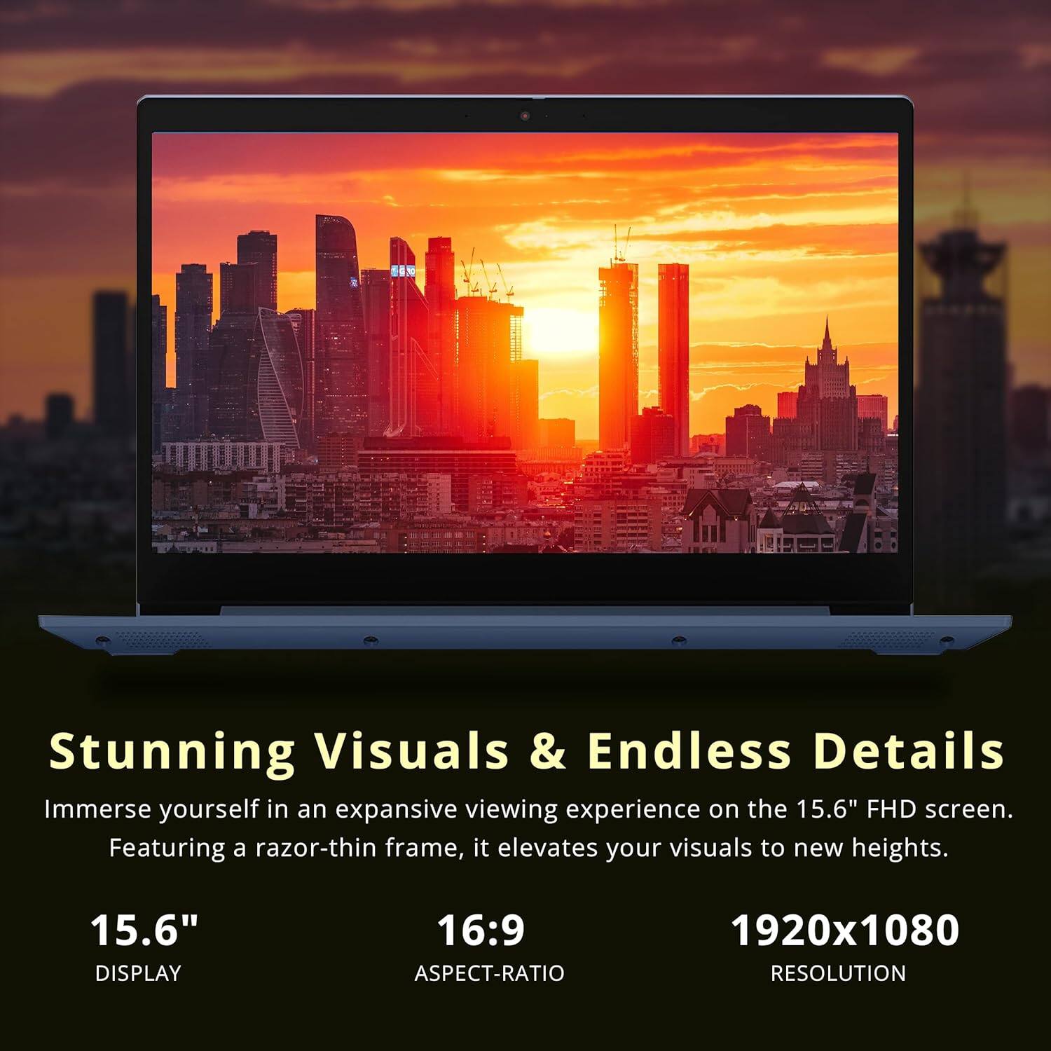 Stunning Visuals & Endless Details  
Immerse yourself in an expansive viewing experience on the 15.6" FHD screen. Featuring a razor-thin frame, it elevates your visuals to new heights.  

15.6" DISPLAY  
16:9 ASPECT-RATIO  
1920x1080 RESOLUTION