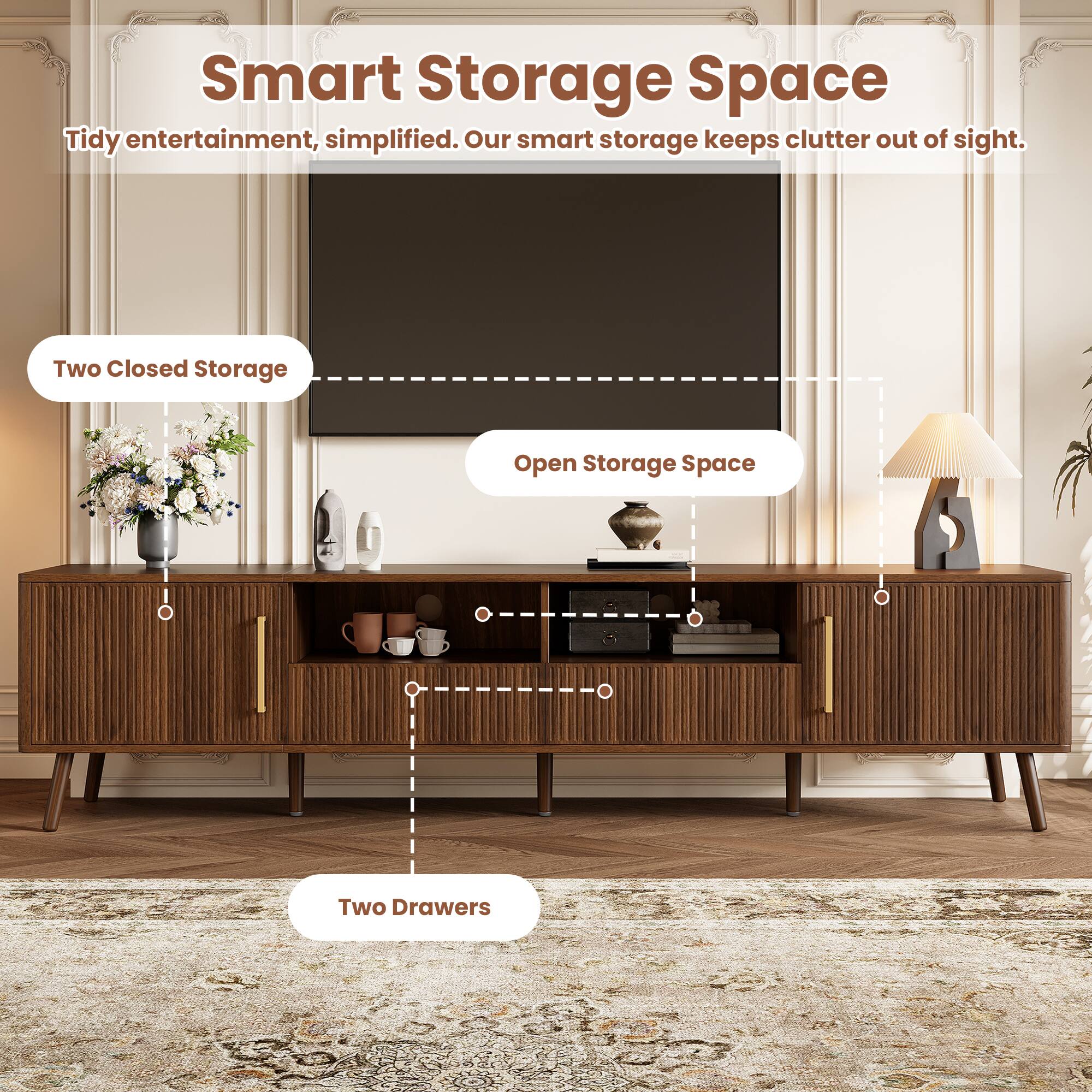 Smart Storage Space  
Tidy entertainment, simplified. Our smart storage keeps clutter out of sight.  
Two Closed Storage  
Open Storage Space  
Two Drawers