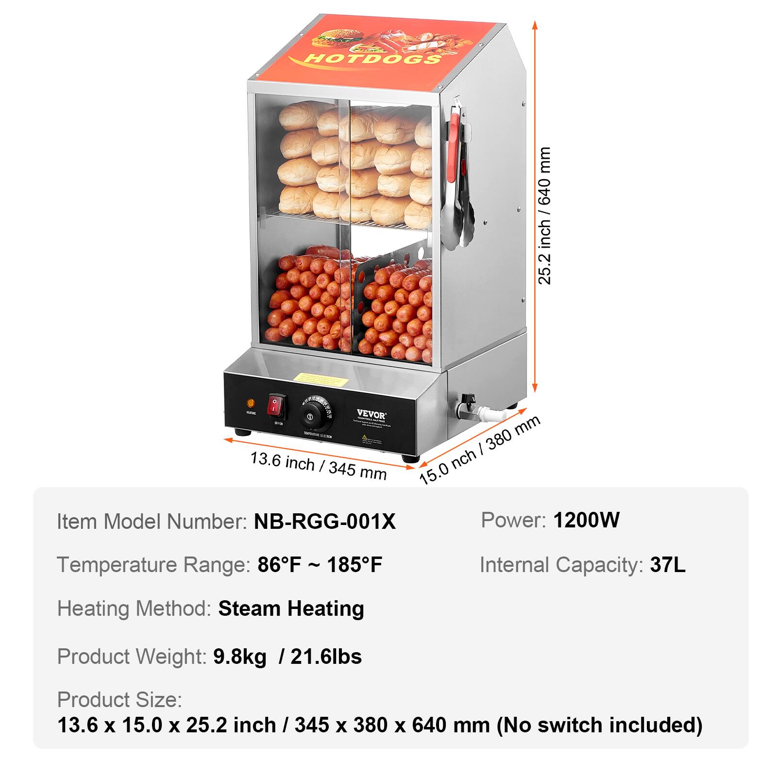 HOTDOGS

mm inch / 640 640 inch 25.2

VEVOR Wa mm / 380 13.6 inch I nch 345 mm 15.0

Item Model Number: NB-RGG-001X

Power: 1200W

Temperature Range: 86F 185F

Internal Capacity: 37L

Heating Method: Steam Heating

Product Weight: 9.8kg /21.6lbs

Product Size: 13.6 X 15.0 X 25.2 inch / 345 X 380 X 640 mm (No switch included)