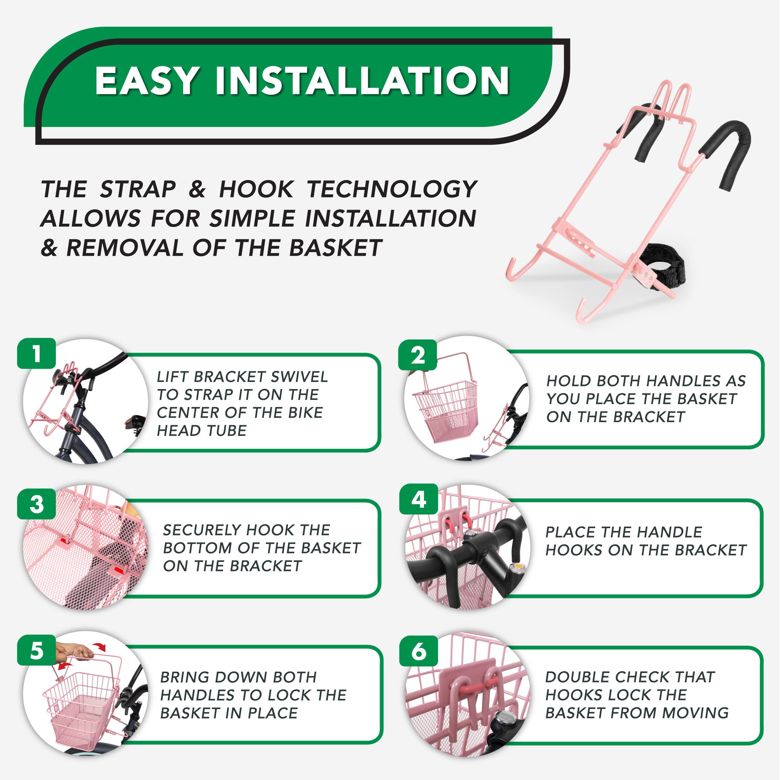 EASY INSTALLATION
THE STRAP & HOOK TECHNOLOGY ALLOWS FOR SIMPLE INSTALLATION & REMOVAL OF THE BASKET
1 LIFT BRACKET SWIVEL TO STRAP IT ON THE CENTER OF THE BIKE HEAD TUBE
2 HOLD BOTH HANDLES AS YOU PLACE THE BASKET ON THE BRACKET
3 SECURELY HOOK THE BOTTOM OF THE BASKET ON THE BRACKET
4 PLACE THE HANDLE HOOKS ON THE BRACKET
5 BRING DOWN BOTH HANDLES TO LOCK THE BASKET IN PLACE
6 DOUBLE CHECK THAT HOOKS LOCK THE BASKET FROM MOVING