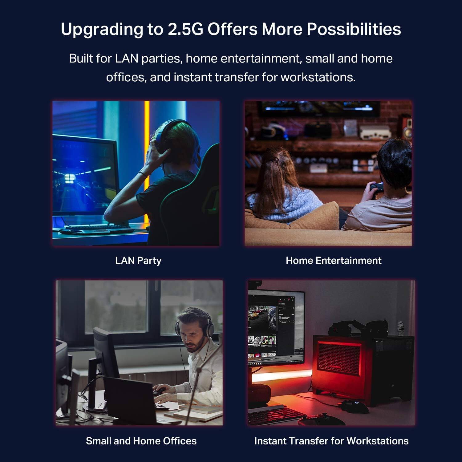 Upgrading to 2.5G Offers More Possibilities

Built for LAN parties, home entertainment, small and home offices, and instant transfer for workstations.

- LAN Party
- Home Entertainment
- Small and Home Offices
- Instant Transfer for Workstations