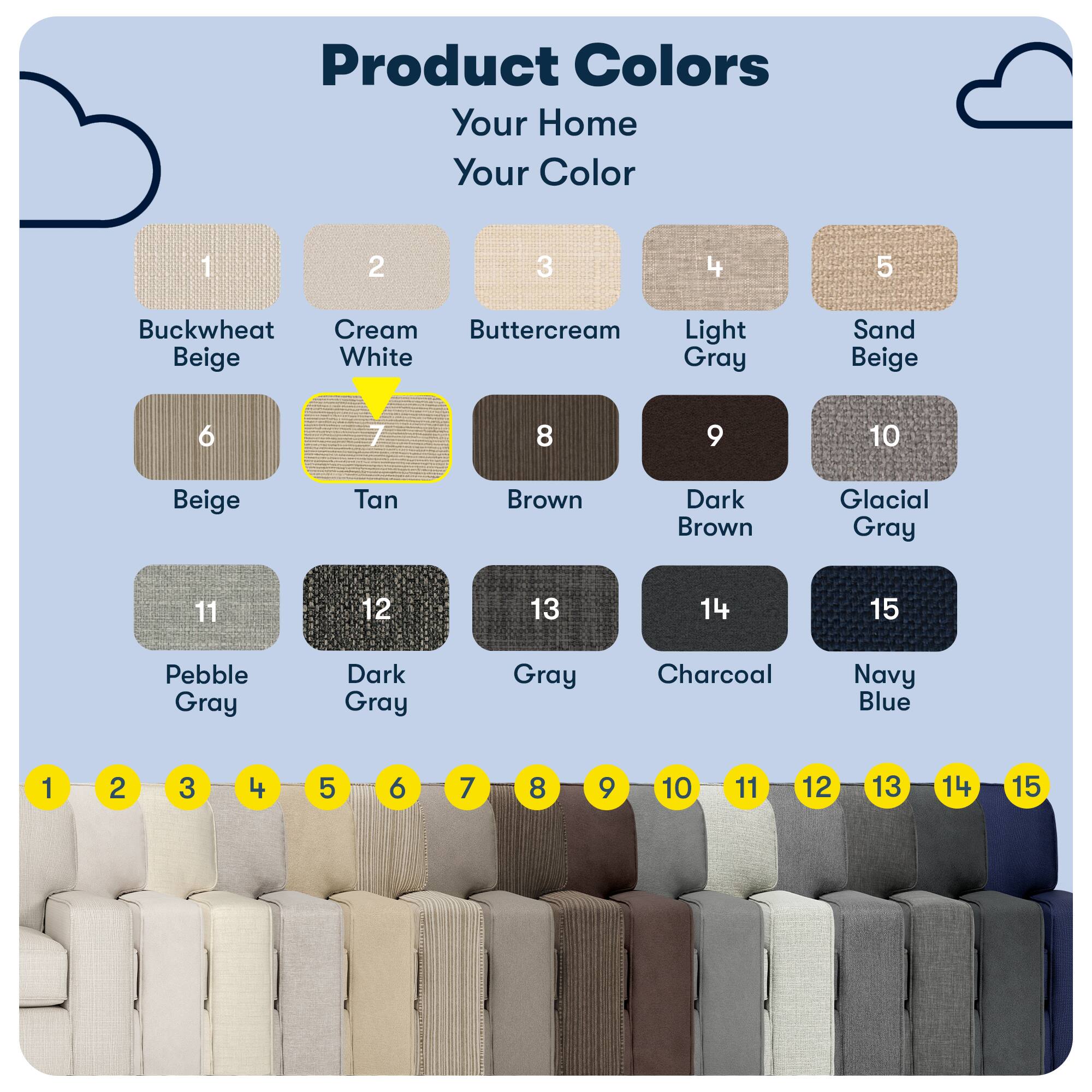 Product Colors  
Your Home Your Color

1. Buckwheat Beige  
2. Cream White  
3. Buttermilk  
4. Light Gray  
5. Sand Beige  
6. Beige  
7. Tan  
8. Brown  
9. Dark Brown  
10. Glacial Gray  
11. Pebble Gray  
12. Dark Gray  
13. Gray  
14. Charcoal  
15. Navy Blue
