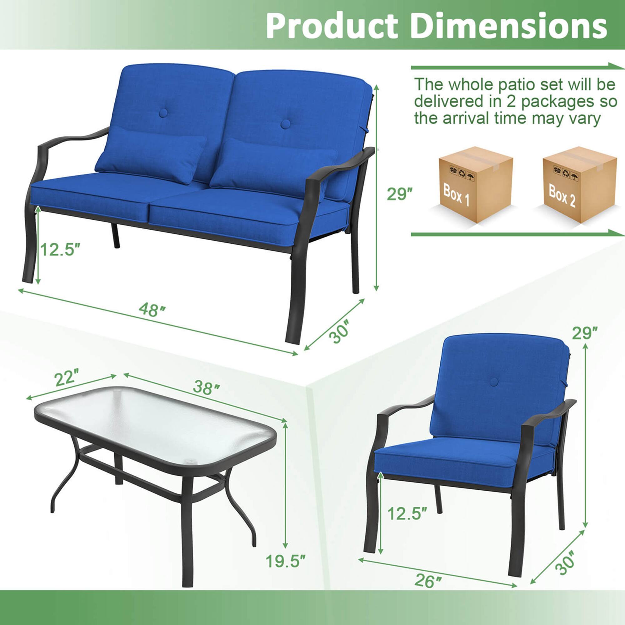 Product Dimensions: The whole patio set will be delivered in 2 packages, so the arrival time may vary. The dimensions of the set are as follows:

Box 1:
- 29" C
- 10"
- 22"
- 48"
- 38"
- 30"
- 29"
- 12.5"
- 19.5"
- 26"
- 30"

Box 2:
- 29" C
- 10"
- 22"
- 48"
- 38"
- 30"
- 29"
- 12.5"
- 19.5"
- 26"
- 30"