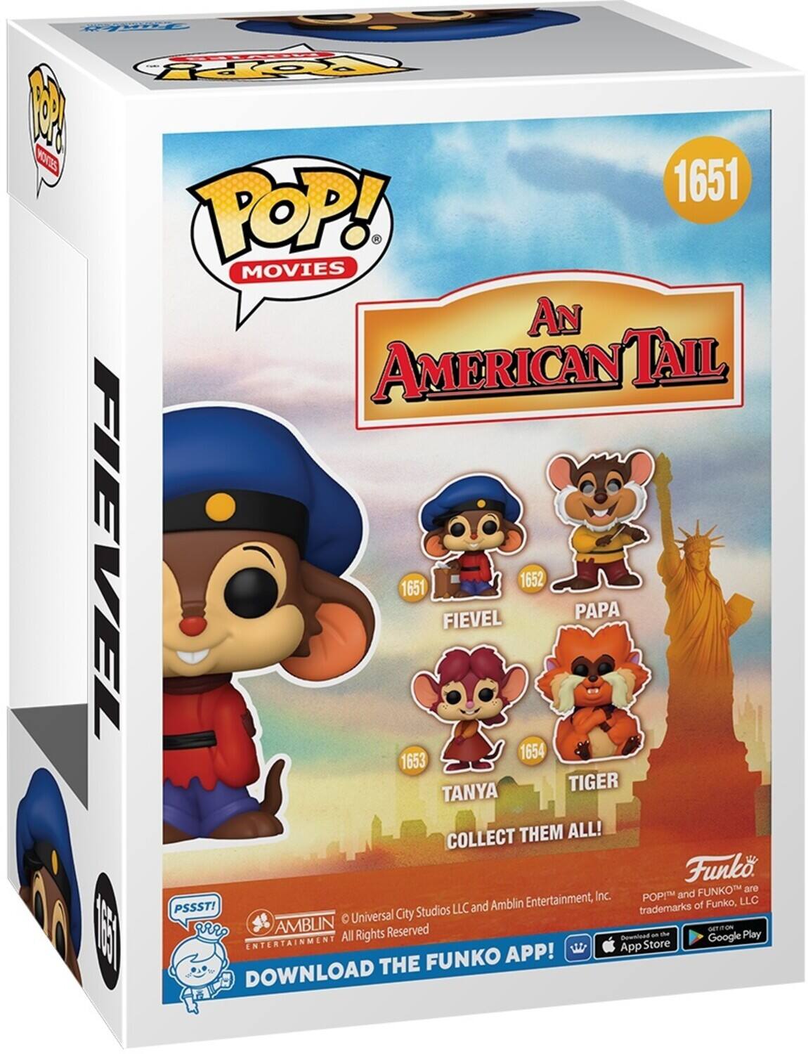 POP! MOVIES  
1651  
An American Tail  

FIEVEL 1651  
PAPA 1652  
TANYA 1653  
TIGER 1654  

COLLECT THEM ALL!  

Funko  
POP! and FUNKO are trademarks of Funko, LLC  
© Universal City Studios LLC and Amblin Entertainment, Inc. All Rights Reserved  

PSSST!  
DOWNLOAD THE FUNKO APP!  
App Store  
Google Play  

AMB LIN ENTERTAINMENT  
© Universal City Studios LLC and Amblin Entertainment, Inc. All Rights Reserved
