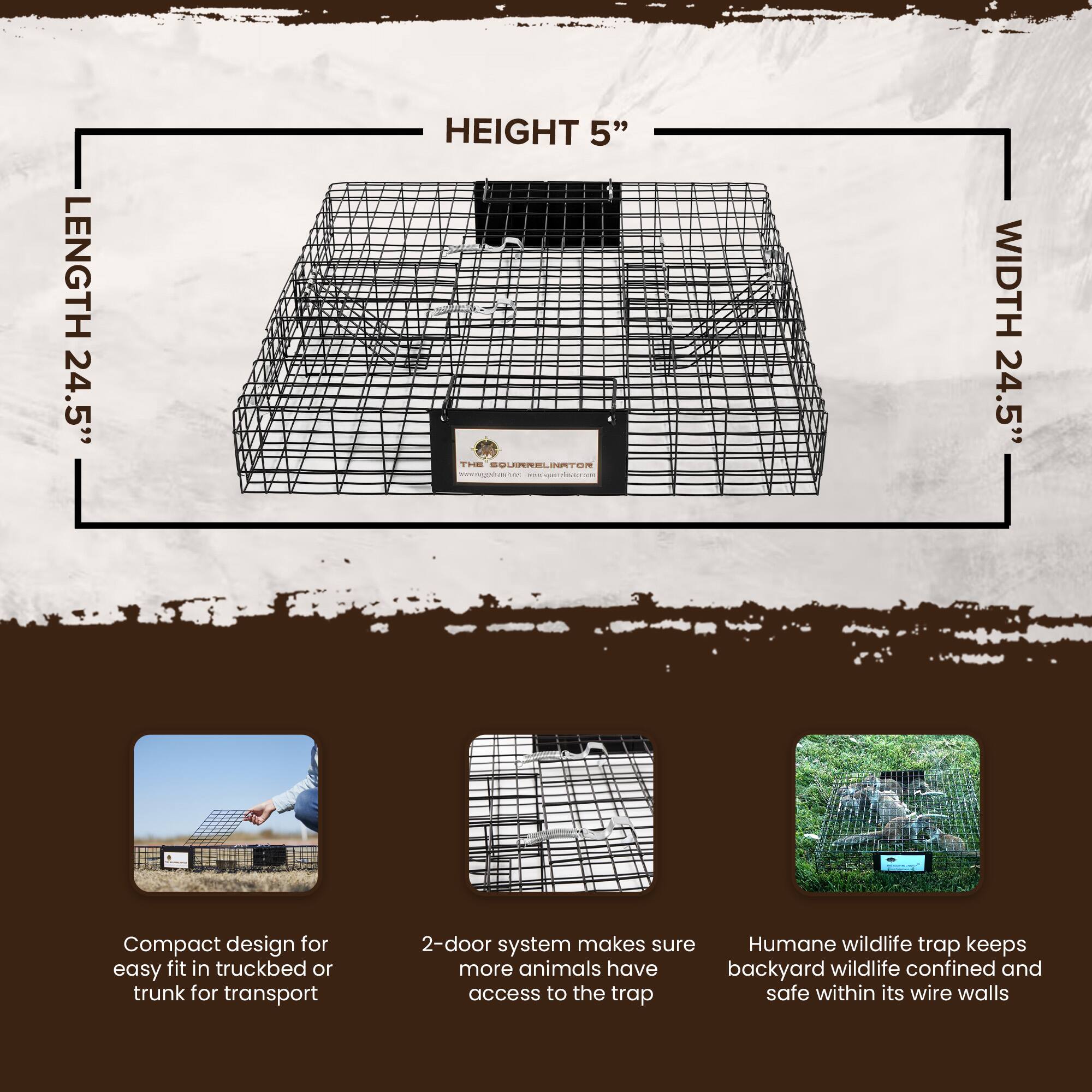 LENGTH 24.5"  
HEIGHT 5"  
WIDTH 24.5"  

Compact design for easy fit in truckbed or trunk for transport  
2-door system makes sure more animals have access to the trap  
Humane wildlife trap keeps backyard wildlife confined and safe within its wire walls  

www.ragpductom.com  
www.gpavdnr.com