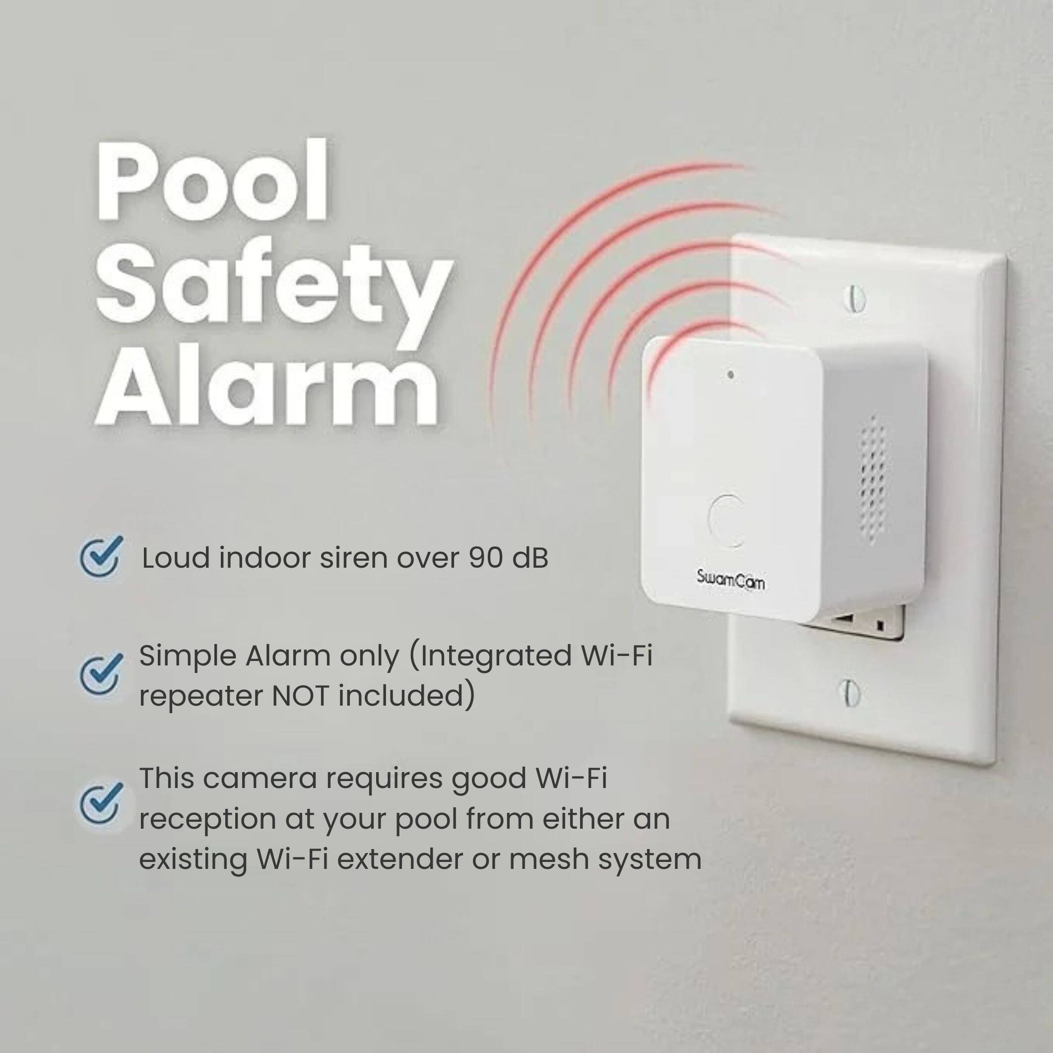 Pool Safety Alarm
Loud indoor siren over 90 dB
SwamCam
Simple Alarm only (Integrated Wi-Fi repeater NOT included)
This camera requires good Wi-Fi reception at your pool from either an existing Wi-Fi extender or mesh system