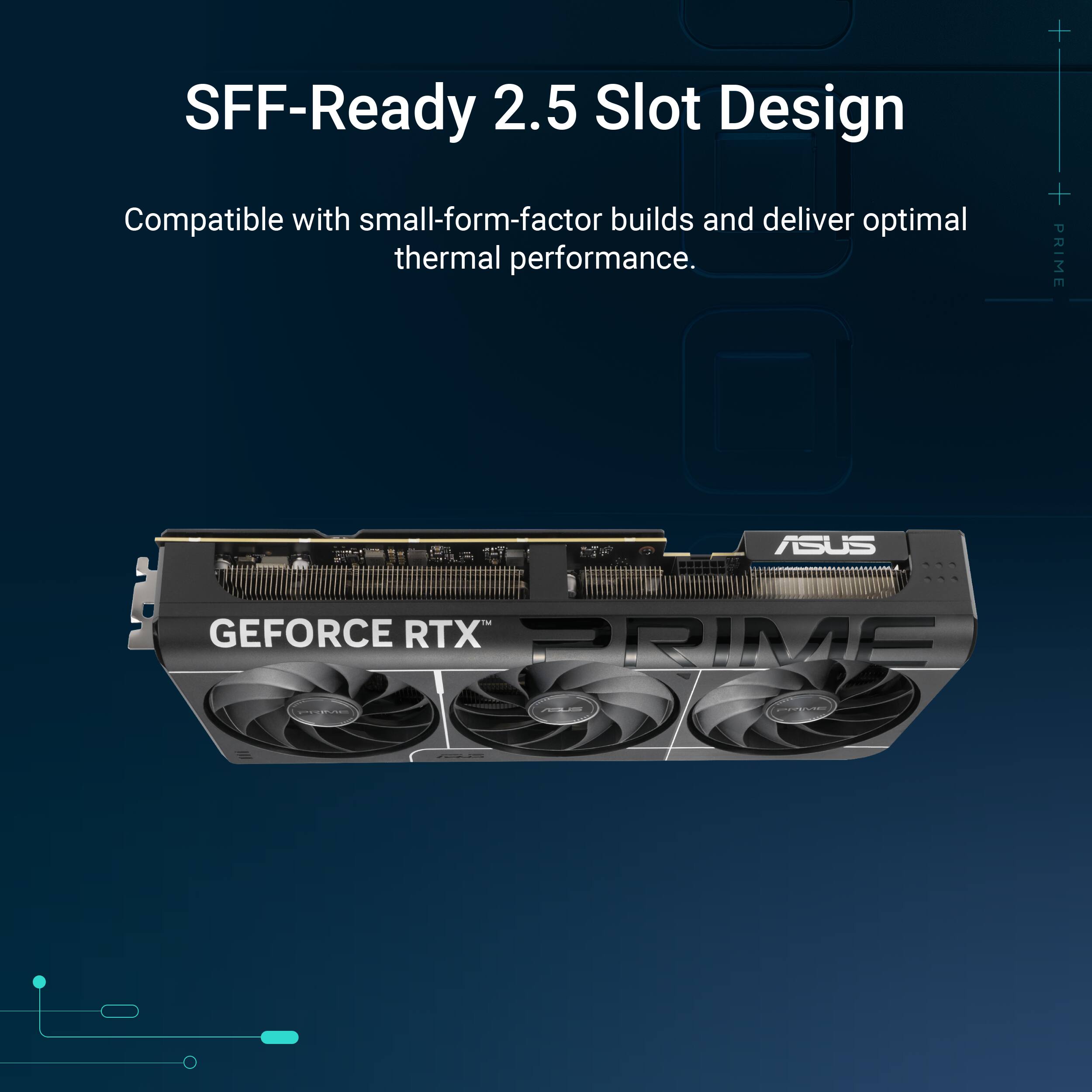 SFF-Ready 2.5 Slot Design  
Compatible with small-form-factor builds and deliver optimal thermal performance.  

PRIME ASUS GEFORCE RTX PRIME