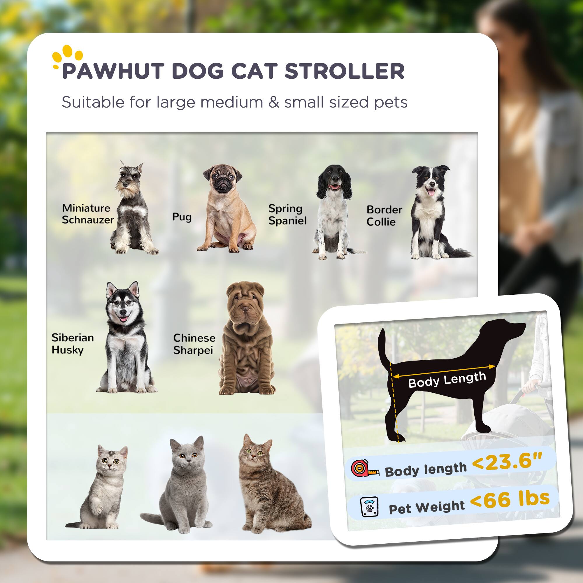 PAWHUT DOG CAT STROLLER  
Suitable for large, medium & small sized pets  

- Miniature Schnauzer  
- Pug  
- Spring Spaniel  
- Border Collie  
- Siberian Husky  
- Chinese Sharpei  

Body Length: <23.6"  
Pet Weight: <66 lbs