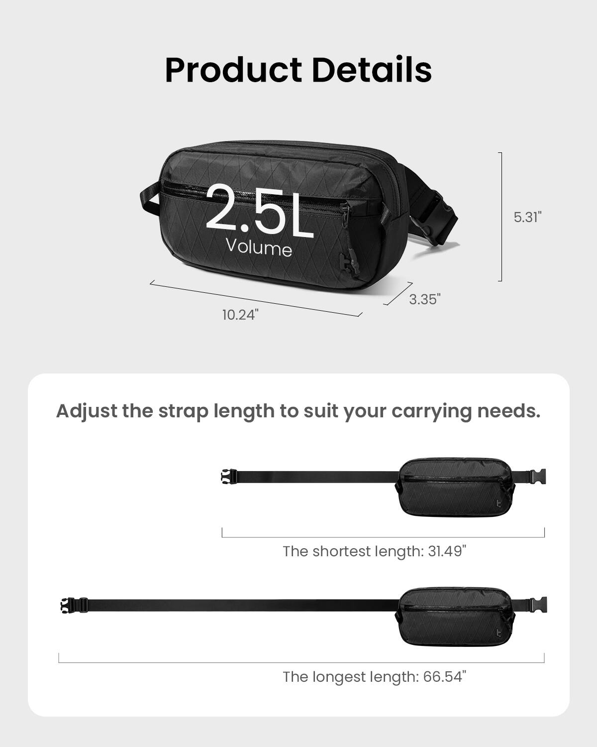 Product Details:
- 2.5L Volume
- 10.24" 3.35" 5.31"
- Adjust the strap length to suit your carrying needs.
- The shortest length: 31.49"
- The longest length: 66.54"