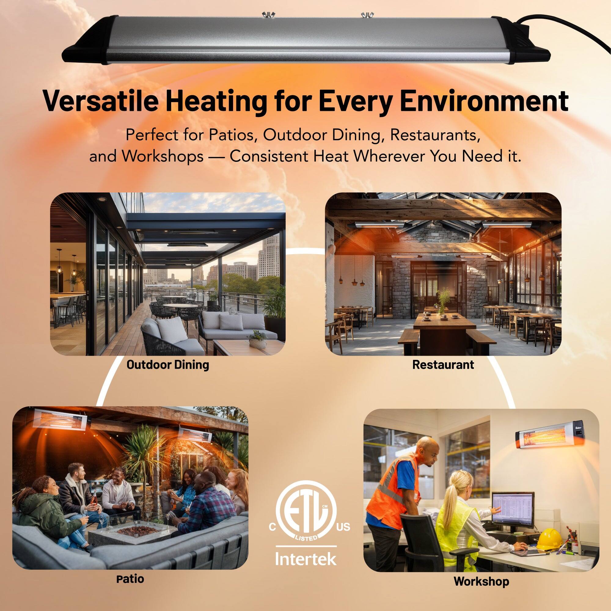 Versatile Heating for Every Environment

Perfect for Patios, Outdoor Dining, Restaurants, and Workshops — Consistent Heat Wherever You Need it.

Outdoor Dining  
Restaurant  
Patio  
Workshop

ETL US Listed  
Intertek
