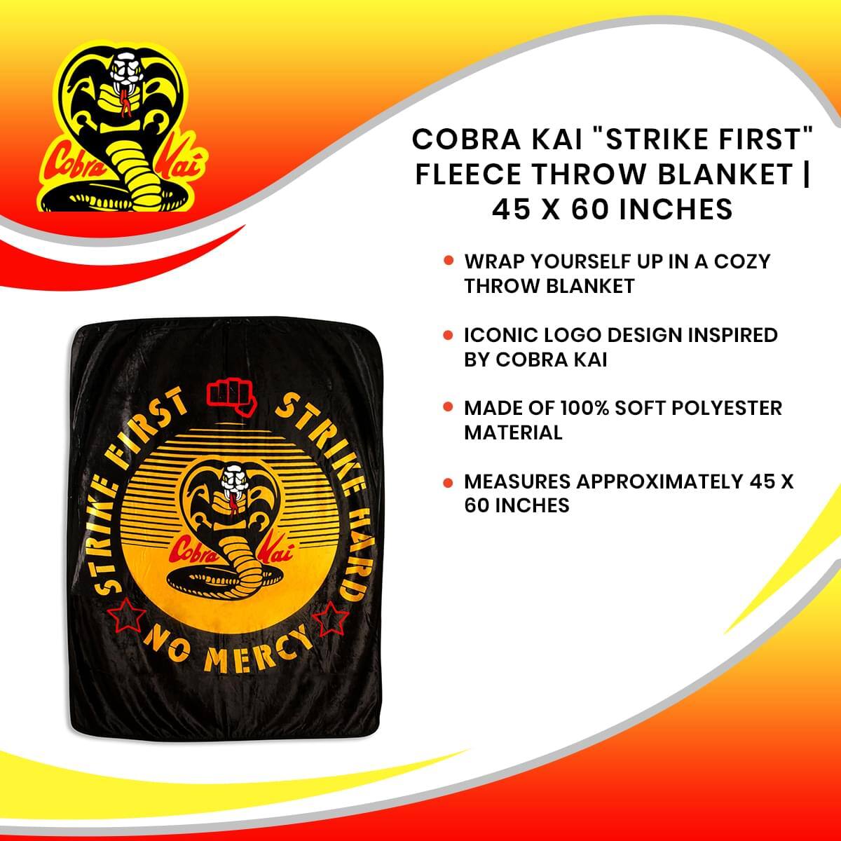 Cobra Kai "Strike First" Fleece Throw Blanket | 45 x 60 Inches

- Wrap yourself up in a cozy throw blanket
- Iconic logo design inspired by Cobra Kai
- Made of 100% soft polyester material
- Measures approximately 45 x 60 inches