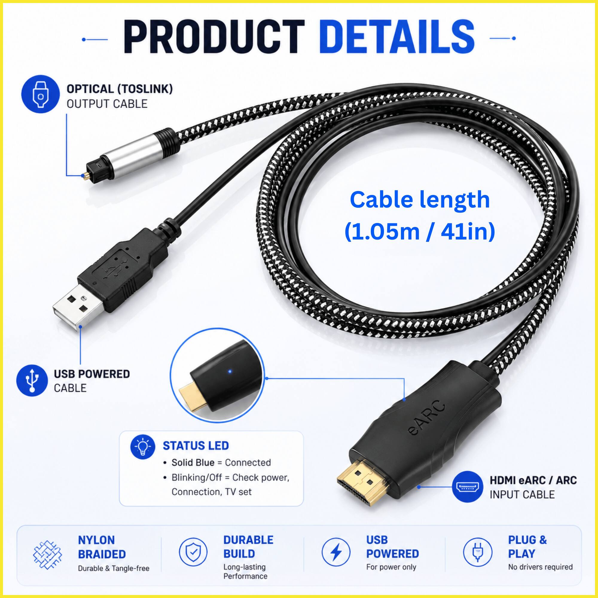 PRODUCT DETAILS

OPTICAL (TOSLINK) OUTPUT CABLE
Cable length (1.05m / 41in)

USB POWERED CABLE

STATUS LED
- Solid Blue = Connected
- Blinking/Off = Check power, Connection, TV set

HDMI eARC / ARC INPUT CABLE

NYLON BRAIDED
Durable & Tangle-free

DURABLE BUILD
Long-lasting Performance

USB POWERED
For power only

PLUG & PLAY
No drivers required