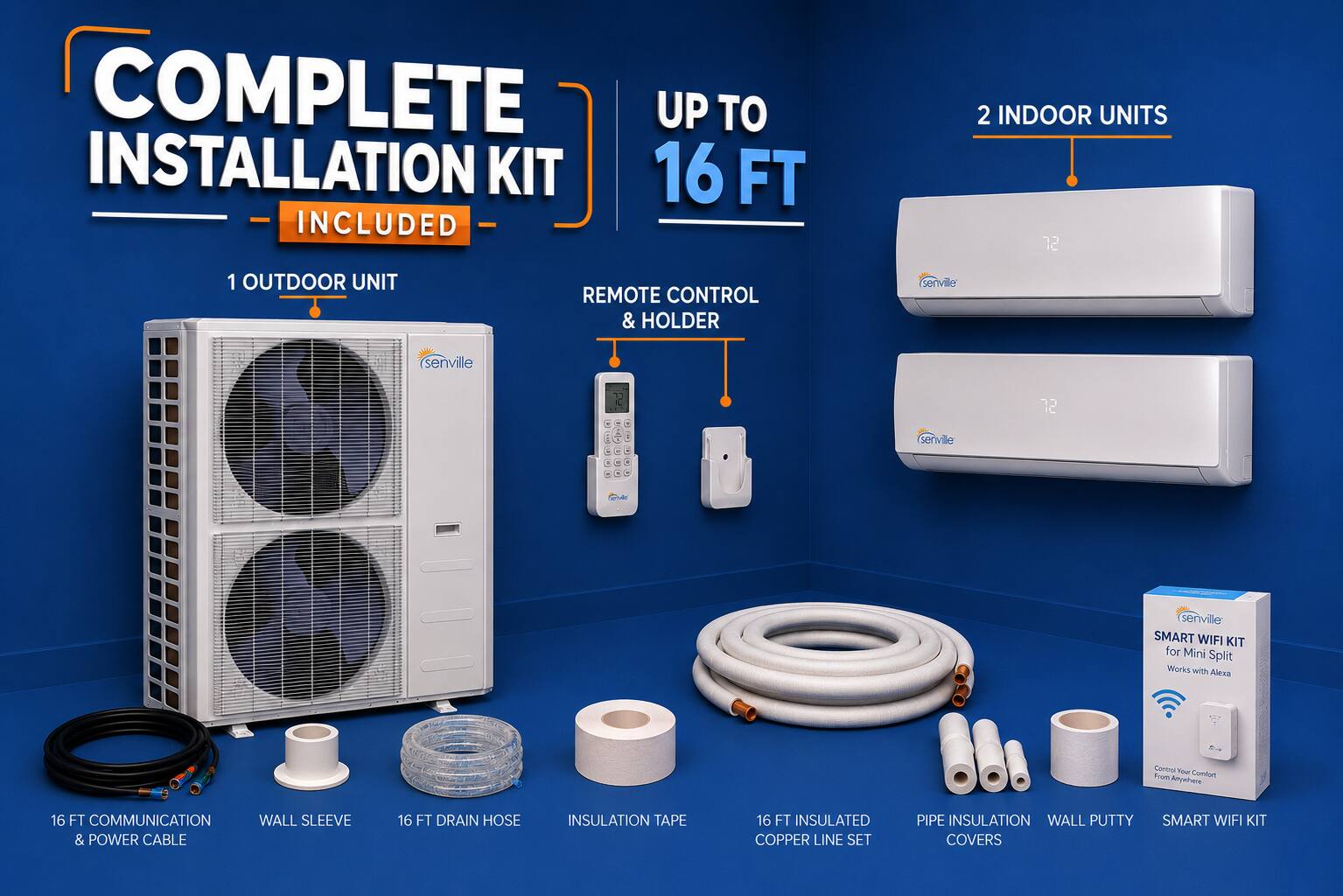 COMPLETE INSTALLATION KIT 16 FT INCLUDED  
2 INDOOR UNITS  
1 OUTDOOR UNIT  
REMOTE CONTROL & HOLDER  
Serville Serville 72  
SMART WIFI KIT for Mini Split  
Works with Alexa  
Cardnal THu From Comdont Anywhere  
16 FT COMMUNICATION WALL SLEEVE & POWER CABLE  
16 FT DRAIN HOSE  
INSULATION TAPE  
16 FT INSULATED COPPER LINE SET  
PIPE INSULATION WALL PUTTY COVERS  
SMART WIFI KIT