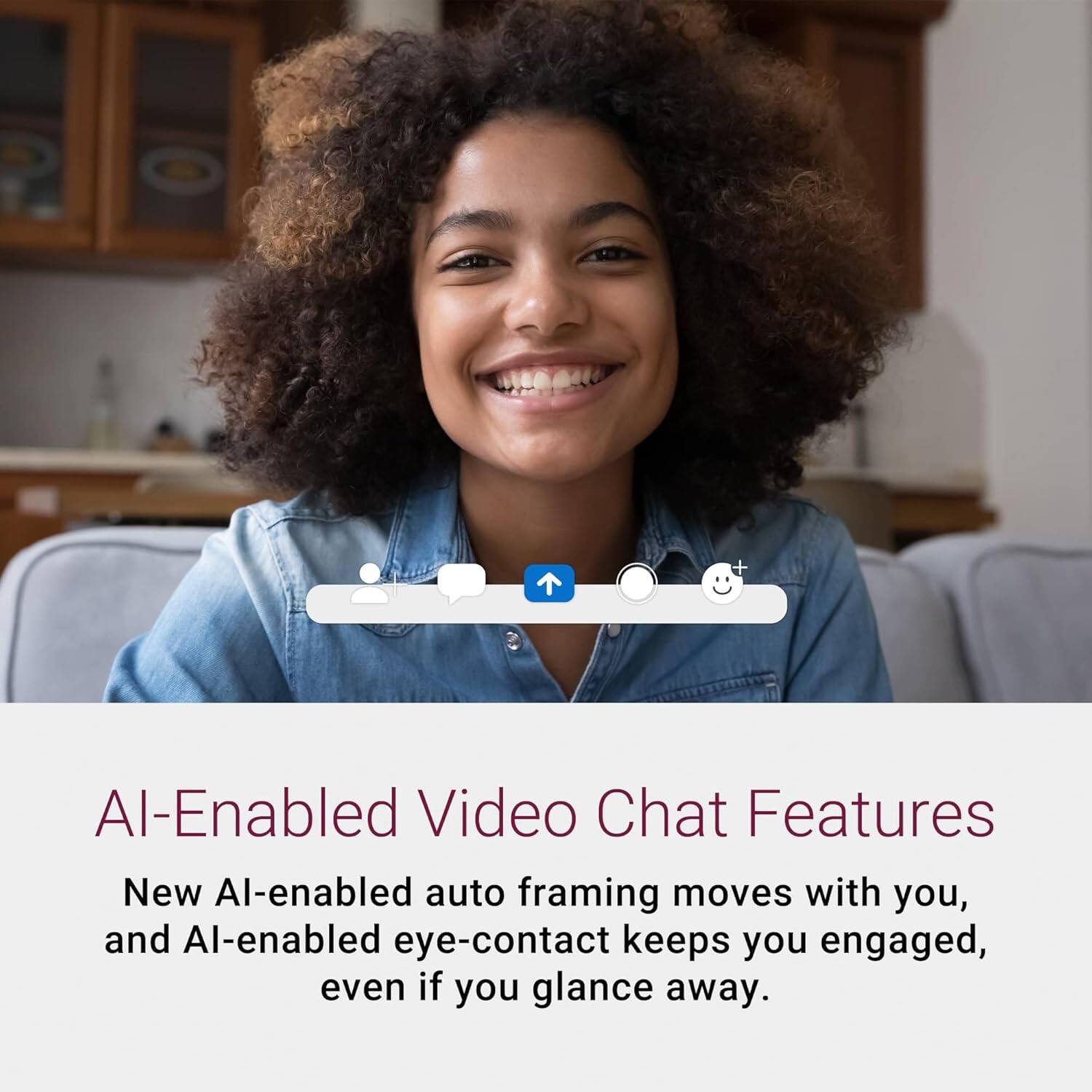 AI-Enabled Video Chat Features

New AI-enabled auto framing moves with you, and AI-enabled eye-contact keeps you engaged, even if you glance away.
