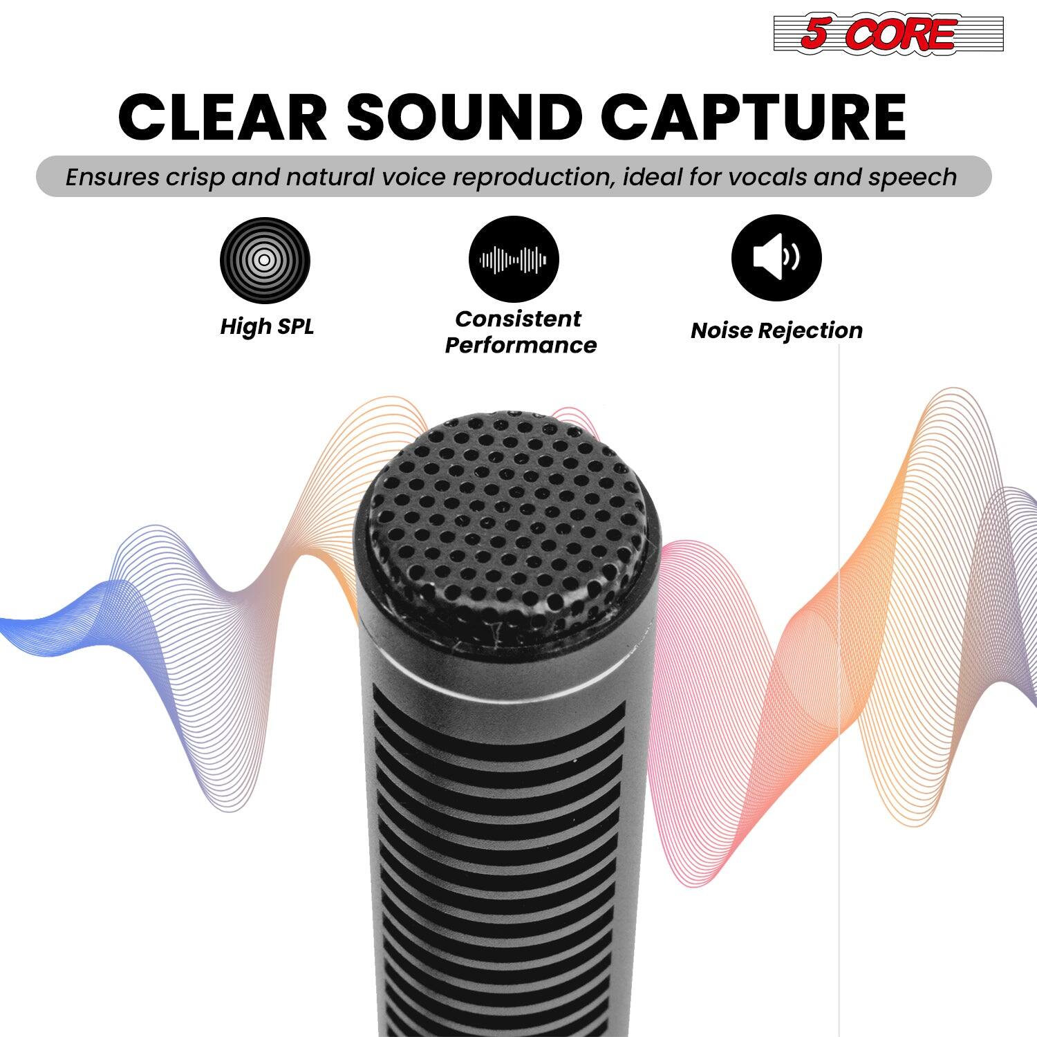 5 CORE CLEAR SOUND CAPTURE
Ensures crisp and natural voice reproduction, ideal for vocals and speech
High SPL
Consistent Performance
Noise Rejection