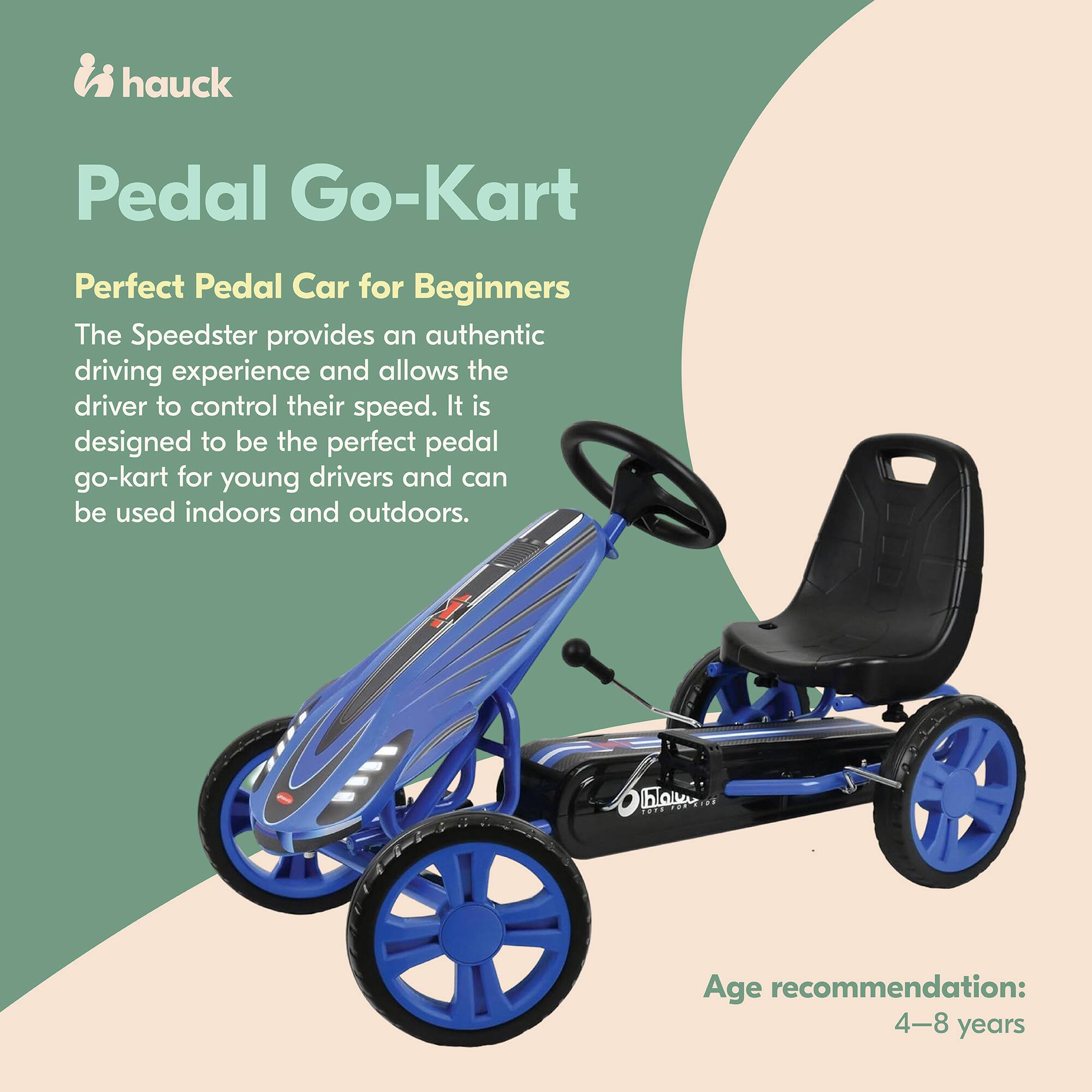 hauck Pedal Go-Kart

Perfect Pedal Car for Beginners

The Speedster provides an authentic driving experience and allows the driver to control their speed. It is designed to be the perfect pedal go-kart for young drivers and can be used indoors and outdoors.

Age recommendation: 4-8 years