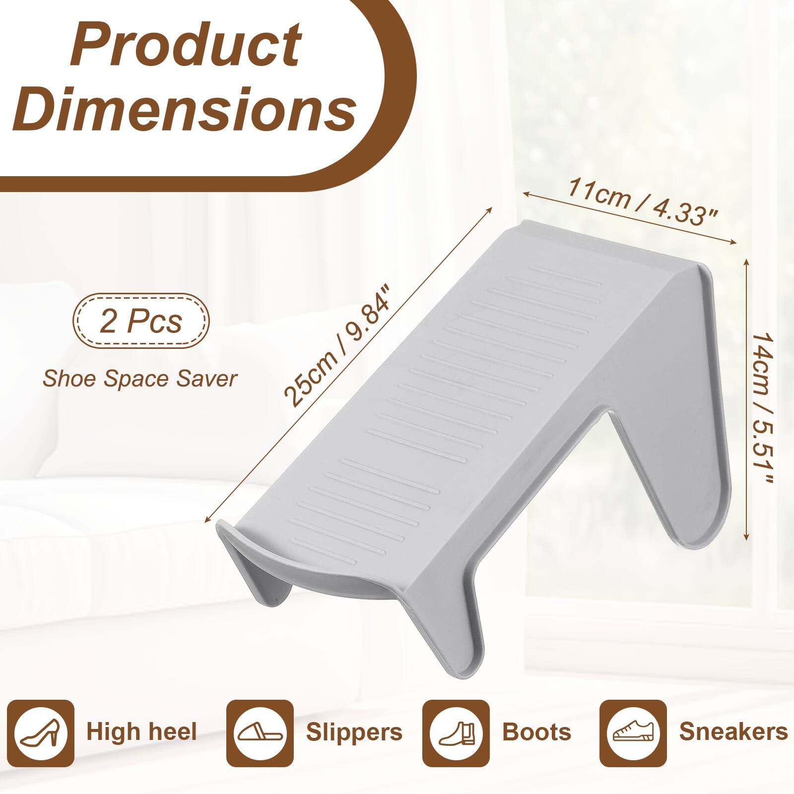 Product Dimensions: 2 Pcs / 9.84" Shoe Space Saver  
25cm / 11cm / 4.33"  
14cm / 5.51"  
High heel Slippers Boots Sneakers