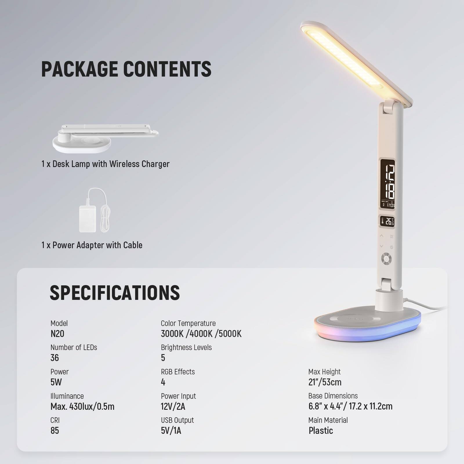 PACKAGE CONTENTS  
1 x Desk Lamp with Wireless Charger  
1 x Power Adapter with Cable  

SPECIFICATIONS  
Model: N20  
Number of LEDs: 36  
Power: 5W  
Illuminance: Max. 430lux/0.5m  
CRI: 85  
Color Temperature: 3000K/4000K/5000K  
Brightness Levels: 5  
RGB Effects: 4  
Power Input: 12V/2A  
USB Output: 5V/1A  
Max Height: 21"/53cm  
Base Dimensions: 6.8" x 4.4" / 17.2 x 11.2cm  
Main Material: Plastic