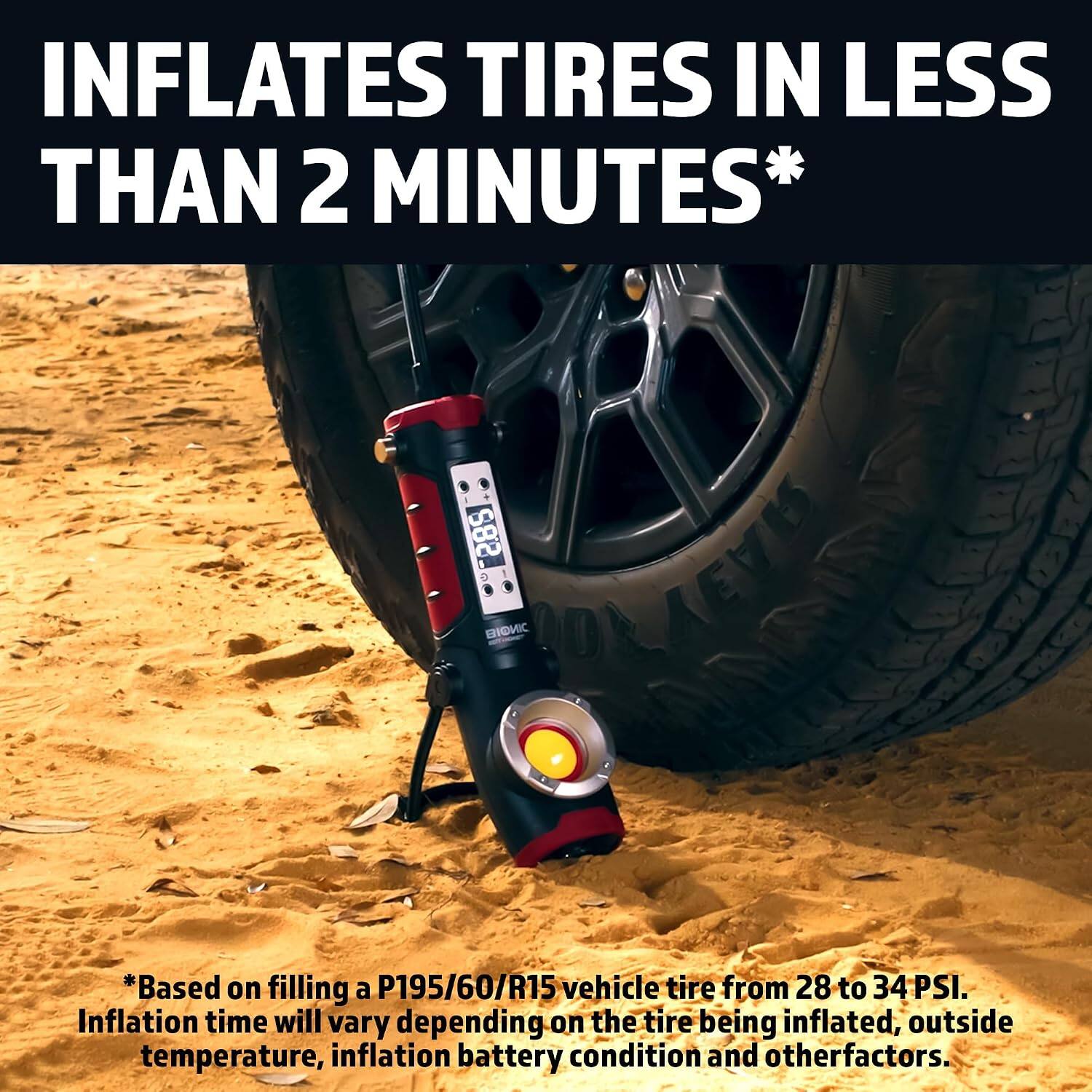 INFLATES TIRES IN LESS THAN 2 MINUTES*  
2.85 BIONIC  
*Based on filling a P195/60/R15 vehicle tire from 28 to 34 PSI. Inflation time will vary depending on the tire being inflated, outside temperature, inflation battery condition and other factors.