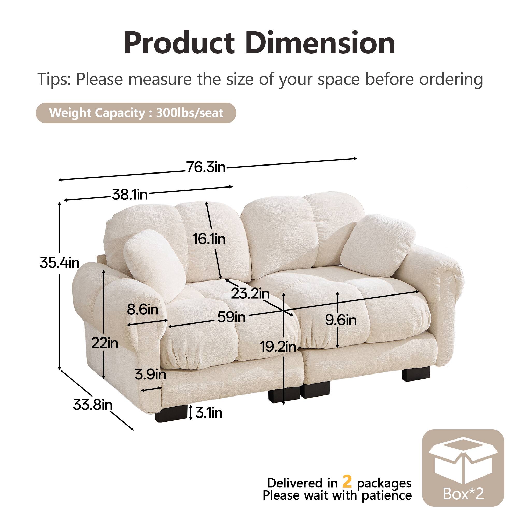 Product Dimension

Tips: Please measure the size of your space before ordering

Weight Capacity: 300lbs/seat

76.3in  
38.1in  
16.1in  
35.4in  
8.6in  
22in  
23.2in  
59in  
19.2in  
9.6in  
3.9in  
33.8in  
3.1in

Delivered in 2 packages  
Please wait with patience  
Box*2