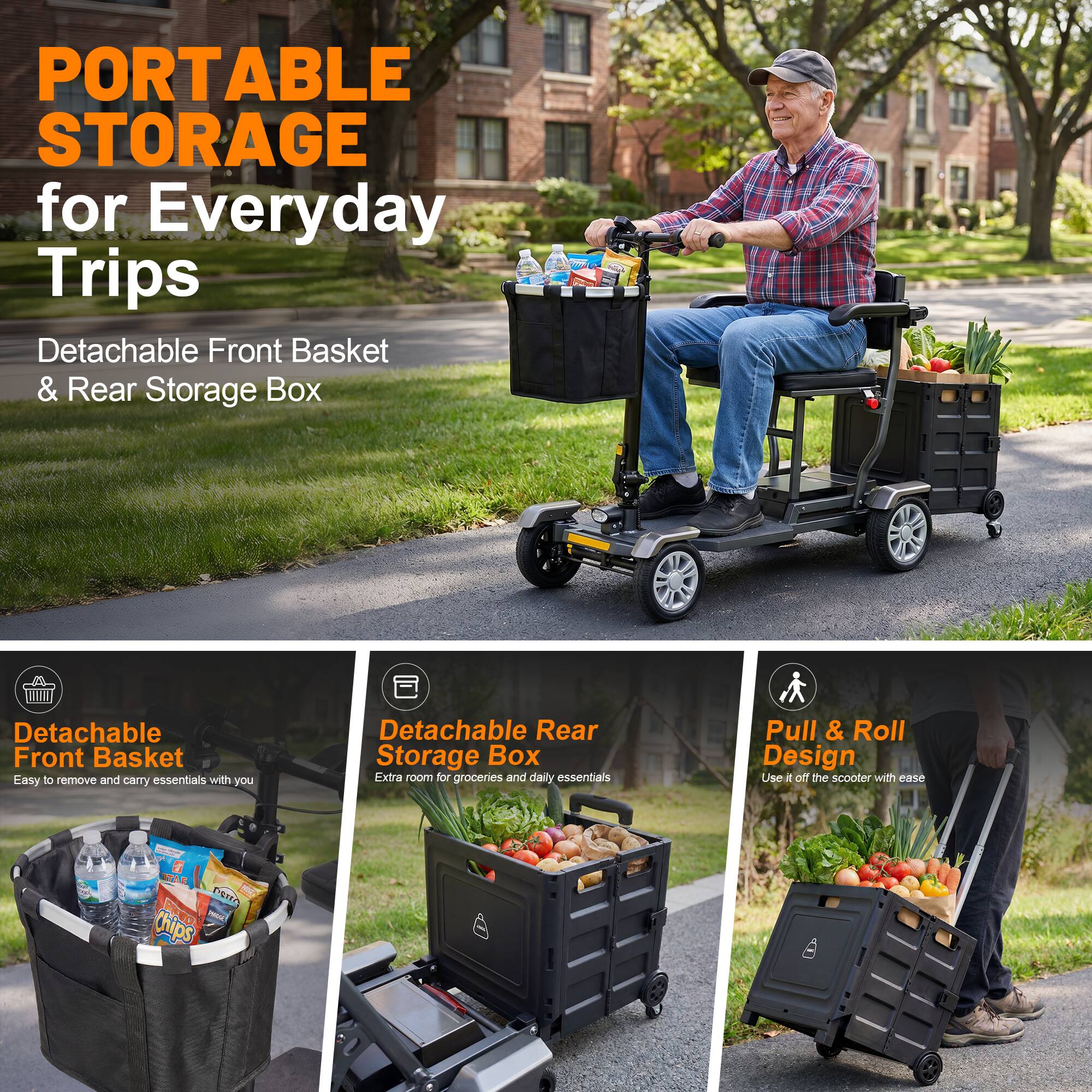 PORTABLE STORAGE for Everyday Trips  
Detachable Front Basket & Rear Storage Box  

Detachable Front Basket  
Easy to remove and carry essentials with you  

Detachable Rear Storage Box  
Extra room for groceries and daily essentials  

Pull & Roll Design  
Use it off the scooter with ease