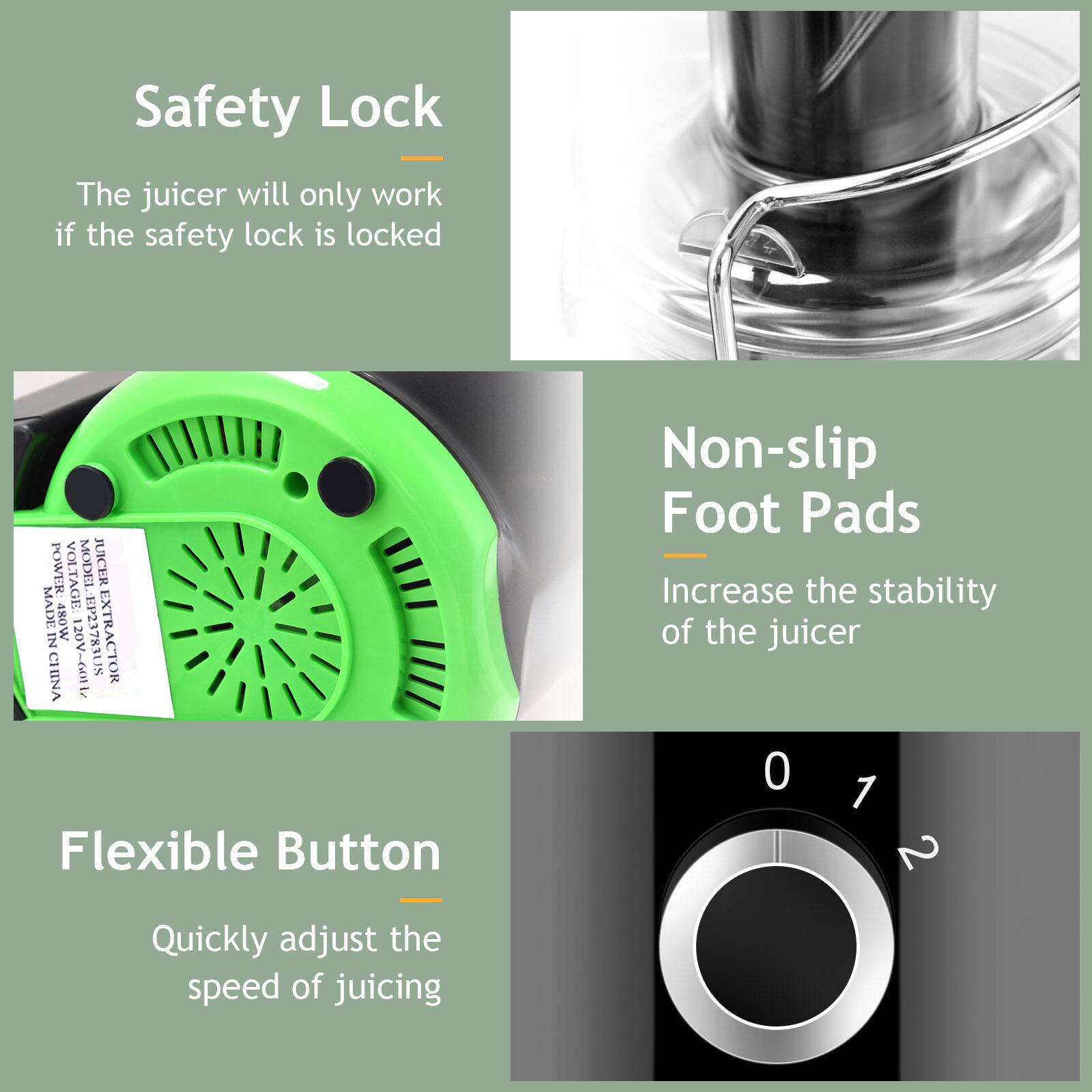 Safety Lock  
The juicer will only work if the safety lock is locked  

POWER VOLTAGE: 480W  
MODEL: JUICER EXTRACTOR  
MADE IN CHINA  
120V~60Hz  
EP23783US  

Non-slip Foot Pads  
Increase the stability of the juicer  

Flexible Button  
Quickly adjust the speed of juicing