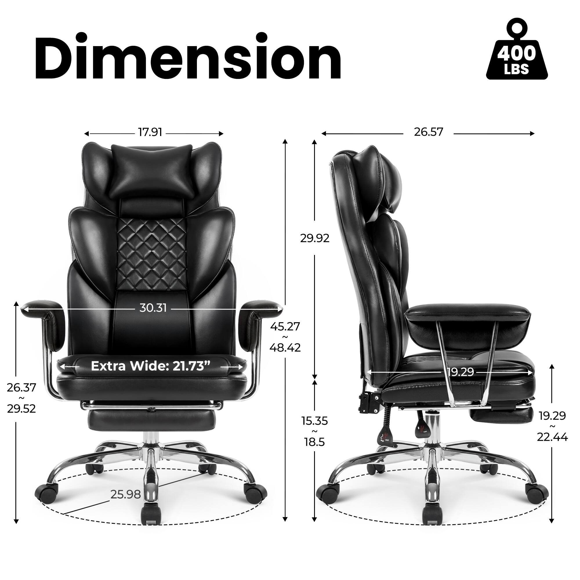 Dimension  
400 LBS  
17.91  
26.57  
29.92  
30.31  
26.37 ~ 29.52  
Extra Wide: 21.73"  
45.27 ~ 48.42  
15.35  
18.5  
19.29  
19.29 ~ 22.44  
25.98