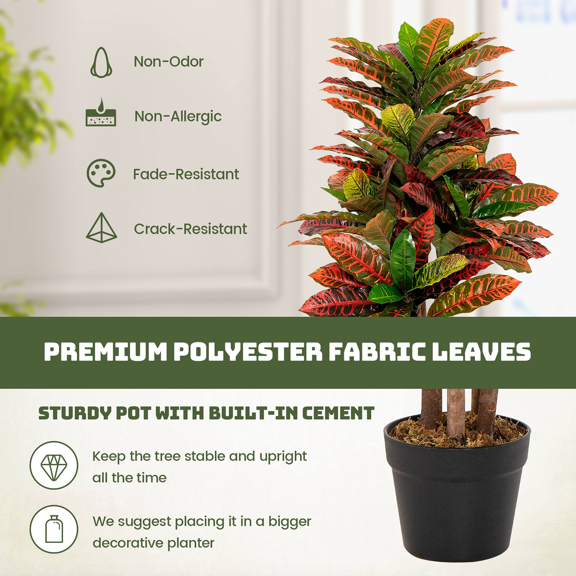 Non-Odor  
Non-Allergic  
Fade-Resistant  
Crack-Resistant  

PREMIUM POLYESTER FABRIC LEAVES  

STURDY POT WITH BUILT-IN CEMENT  
- Keep the tree stable and upright all the time  
- We suggest placing it in a bigger decorative planter