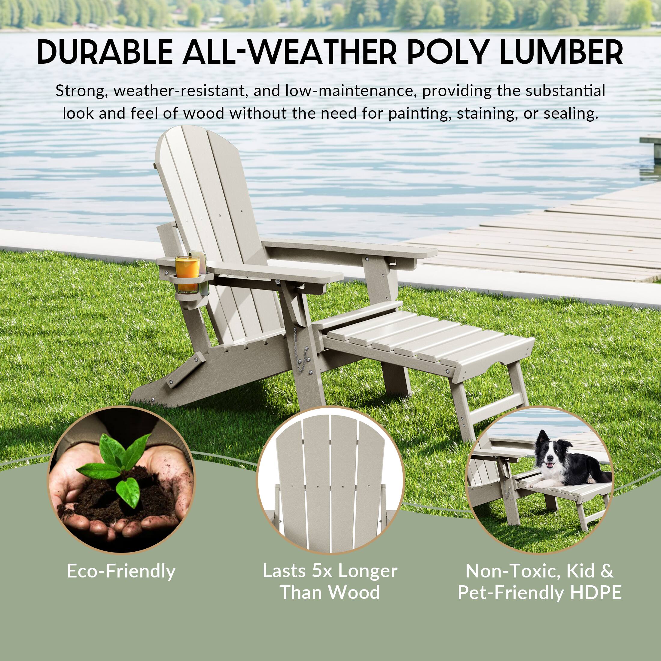 DURABLE ALL-WEATHER POLY LUMBER

Strong, weather-resistant, and low-maintenance, providing the substantial look and feel of wood without the need for painting, staining, or sealing.

Eco-Friendly
Lasts 5x Longer Than Wood
Non-Toxic, Kid & Pet-Friendly HDPE