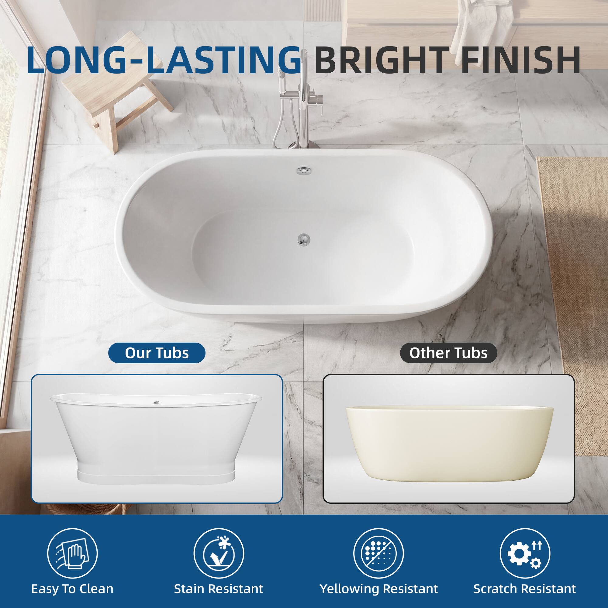 LONG-LASTING BRIGHT FINISH

Our Tubs
Other Tubs

Easy To Clean
Stain Resistant
Yellowing Resistant
Scratch Resistant