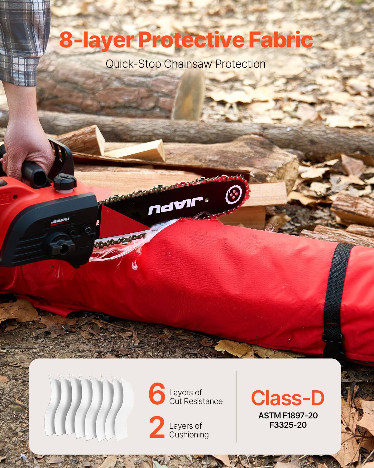8-layer Protective Fabric  
Quick-Stop Chainsaw Protection  

6 Layers of Cut Resistance  
2 Layers of Cushioning  

Class-D  
ASTM F1897-20  
F3325-20