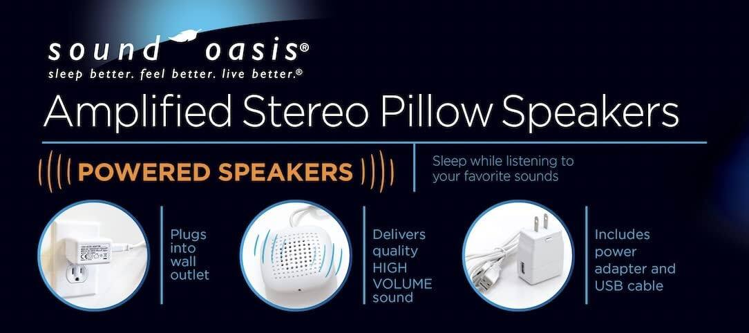 sound oasis®  
sleep better. feel better. live better.®  

Amplified Stereo Pillow Speakers  

(((POWERED SPEAKERS)))  

Plugs into wall outlet  
Delivers quality HIGH VOLUME sound  
Includes power adapter and USB cable  

Sleep while listening to your favorite sounds