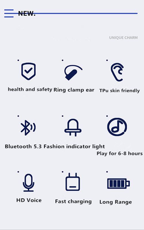 NEW.  
UNIQUE CHARM  

- health and safety  
- Ring clamp ear  
- Tpu skin friendly  

- Bluetooth 5.3  
- Fashion indicator light  
- Play for 6-8 hours  

- HD Voice  
- Fast charging  
- Long Range