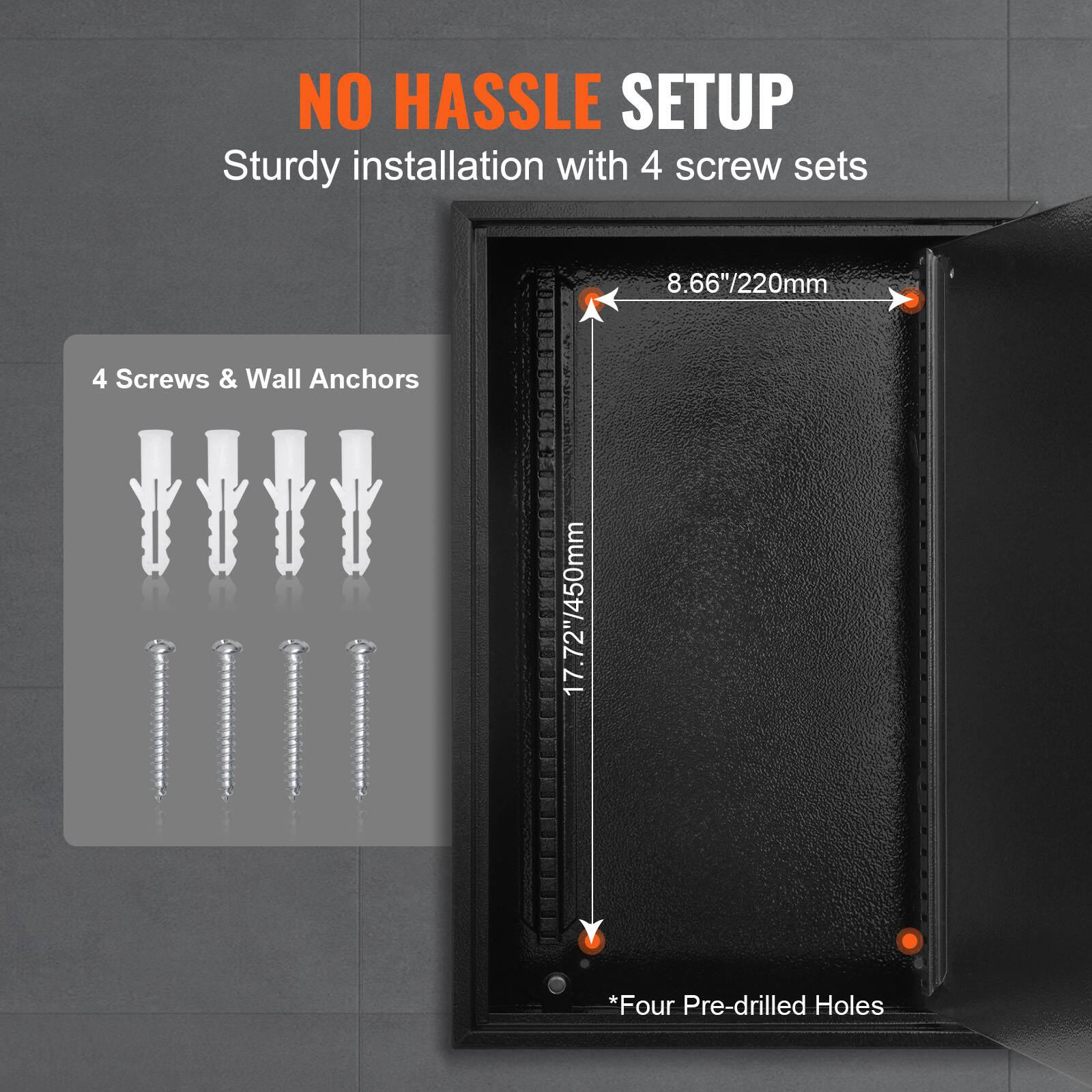 NO HASSLE SETUP  
Sturdy installation with 4 screw sets  

4 Screws & Wall Anchors  

8.66"/220mm  
17.72"/450mm  

*Four Pre-drilled Holes