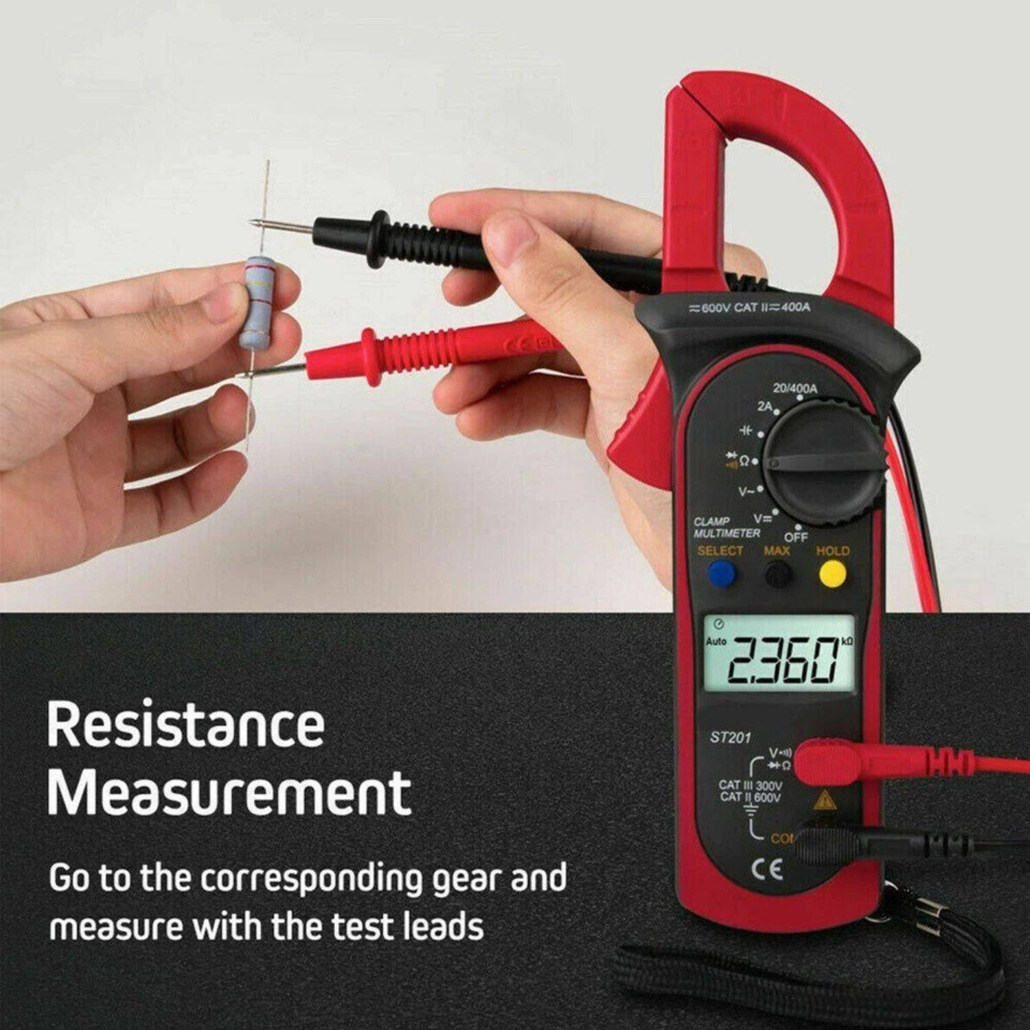 Resistance Measurement

Go to the corresponding gear and measure with the test leads

Voca CAT = 400A 20/400A 2A + - a V- CLAMP Vm MULTIMETER OFF SELECT MAX HOLD

2360 ST201 V-10 - D CAT I 300V CAT II 600V CO CE HH

600V CAT II = 400A

20/400A 2A

CLAMP V= MULTIMETER OFF SELECT MAX HOLD

Auto 2360

ST201

CAT III 300V CAT II 600V

CE