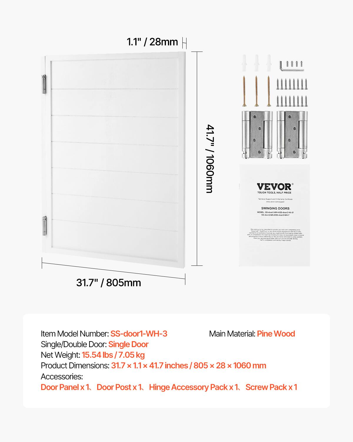 1.1" / 28mm  
41.7" / 1060mm  

VEVOR TOUGH TOOLS HALF PRICE - have - - Sodiumblr SWINGING DOORS MODEL Market - Massesser  
- -  

31.7" / 805mm  

Item Model Number: SS-door1-WH-3  
Main Material: Pine Wood  
Single/Double Door: Single Door  
Net Weight: 15.54 lbs / 7.05 kg  
Product Dimensions: 31.7 x 1.1 x 41.7 inches / 805 x 28 x 1060 mm  
Accessories: Door Panel x 1, Door Post x 1, Hinge Accessory Pack x 1, Screw Pack x 1