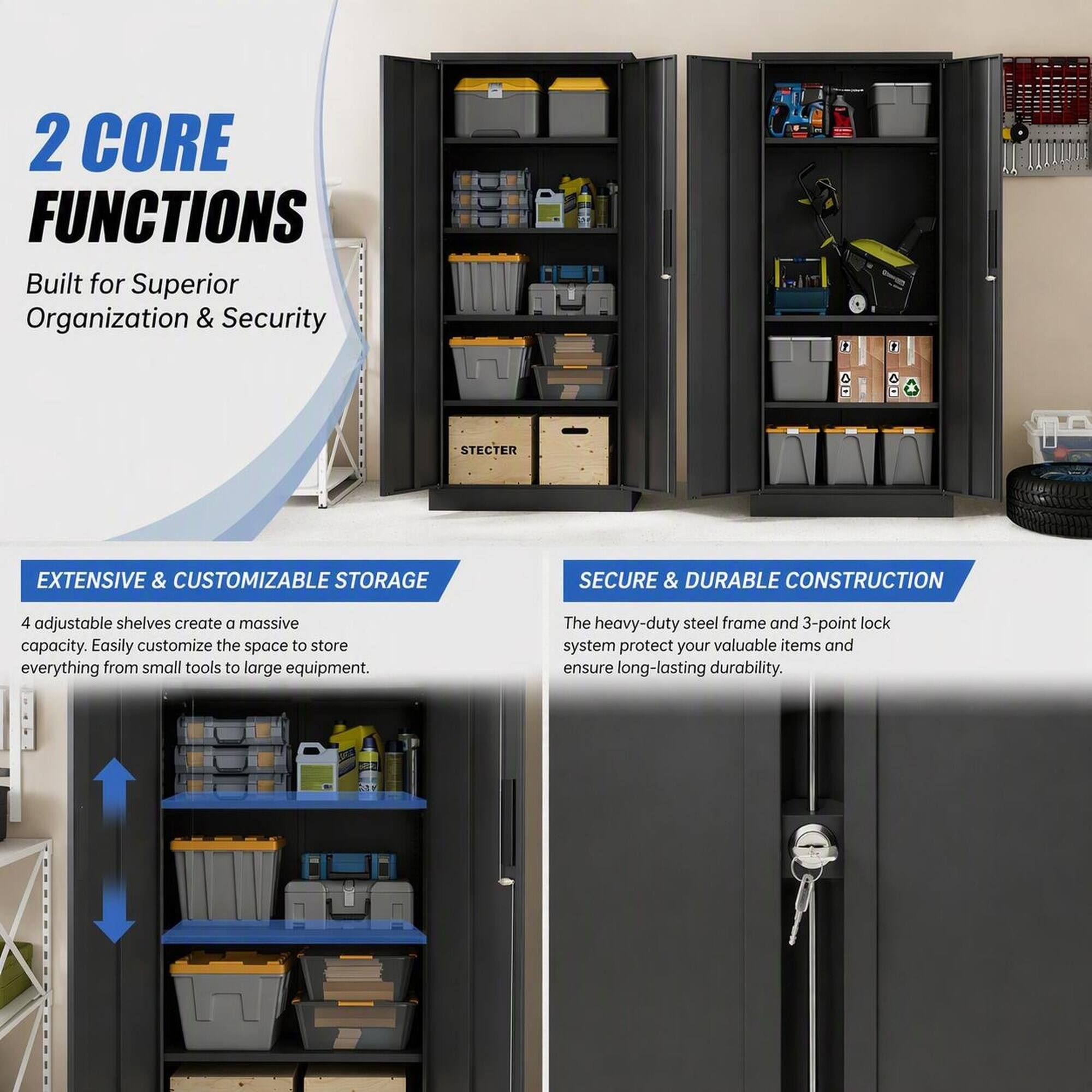 2 CORE FUNCTIONS  
Built for Superior Organization & Security

EXTENSIVE & CUSTOMIZABLE STORAGE  
4 adjustable shelves create a massive capacity. Easily customize the space to store everything from small tools to large equipment.

SECURE & DURABLE CONSTRUCTION  
The heavy-duty steel frame and 3-point lock system protect your valuable items and ensure long-lasting durability.