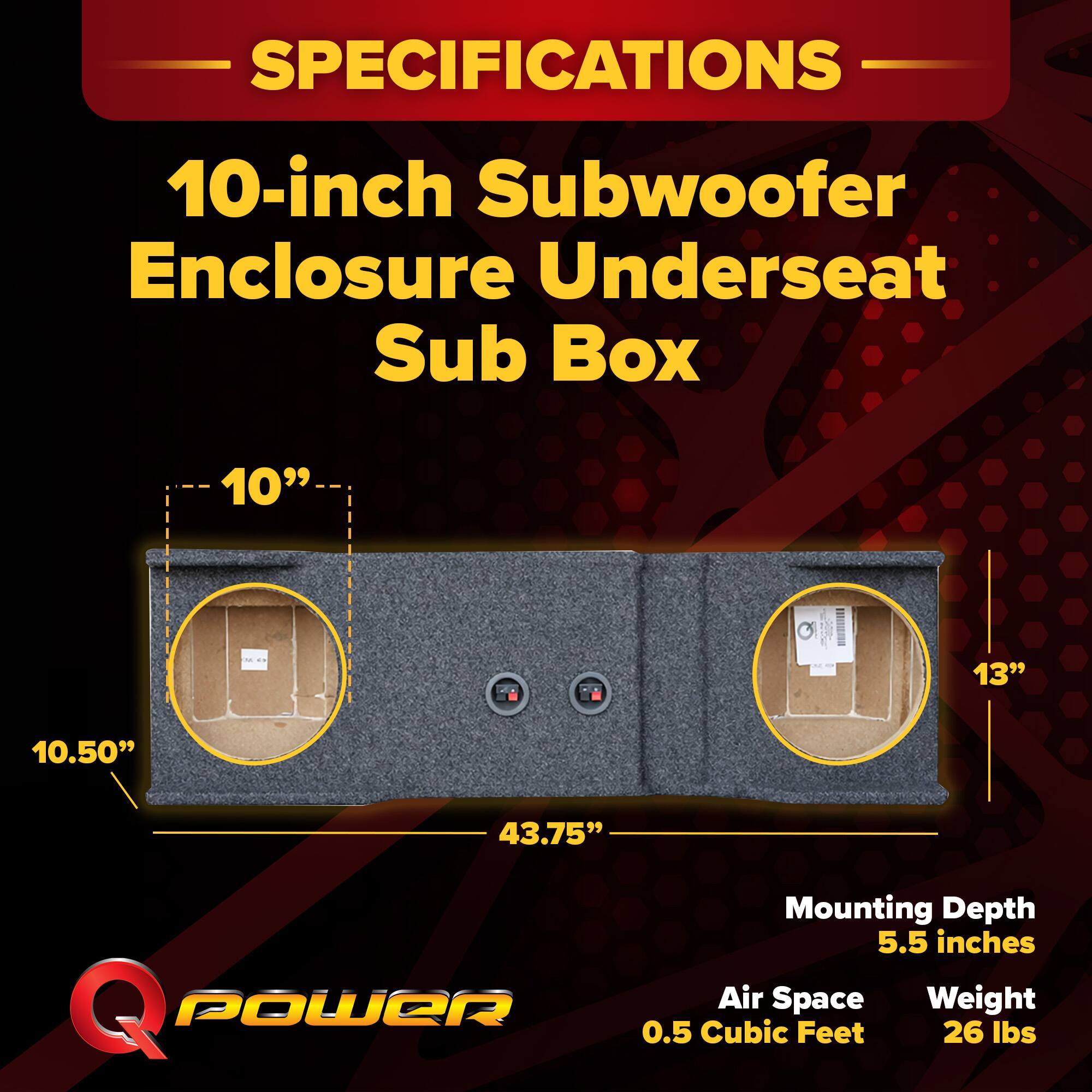 SPECIFICATIONS  
10-inch Subwoofer Enclosure Underseat Sub Box  
- 10"  
- 10.50"  
- 43.75"  
- 13"  
Mounting Depth: 5.5 inches  
Air Space: 0.5 Cubic Feet  
Weight: 26 lbs
