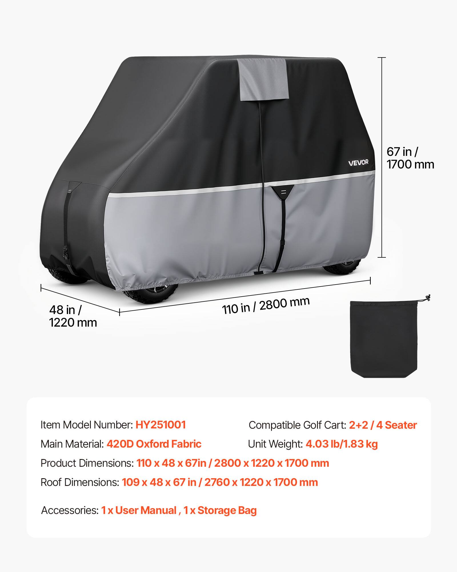 VEVOR 67 in / 1700 mm 48 in / 1220 mm I 2800 mm 110 in

Item Model Number: HY251001

Compatible Golf Cart: 2+2 / 4 Seater

Main Material: 420D Oxford Fabric

Unit Weight: 4.03 lb/1.83 kg

Product Dimensions: 110 X 48 X 67in / 2800 x 1220 X 1700 mm

Roof Dimensions: 109 x 48 X 67 in 2760 X 1220 x 1700 mm

Accessories: 1 X User Manual, 1 X Storage Bag