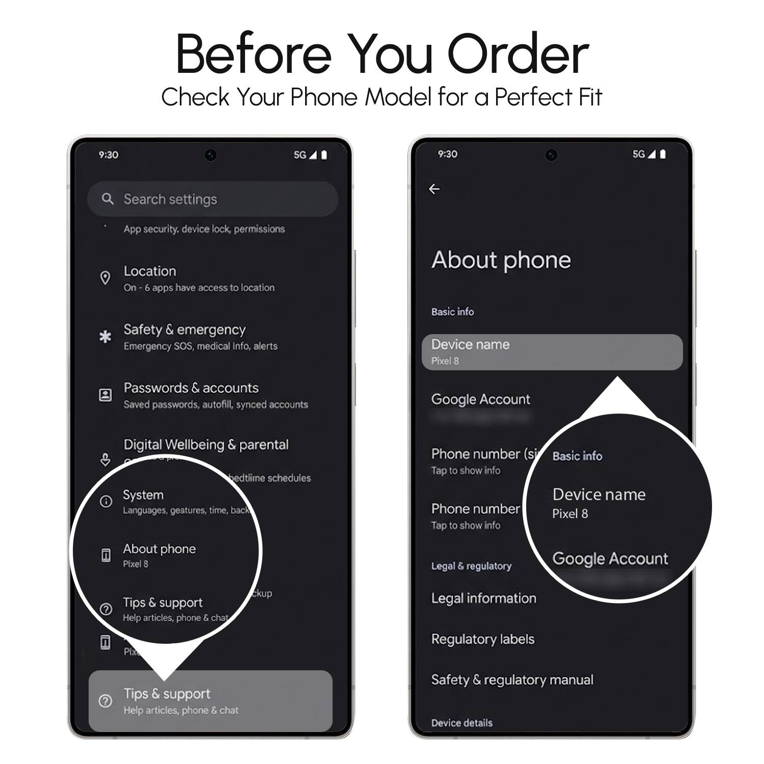 Before You Order  
Check Your Phone Model for a Perfect Fit  

9:30  
5G  

Search settings  
- App security, device lock, permissions  
- Location  
- Safety & emergency  
- Passwords & accounts  
- Digital Wellbeing & parental  
- System  
- About phone  
- Google Account  
- Tips & support  

About phone  
- Basic info  
- Device name  
- Google Account  
- Phone number  
- Legal & regulatory  
- Regulatory labels  
- Safety & regulatory manual  
- Device details