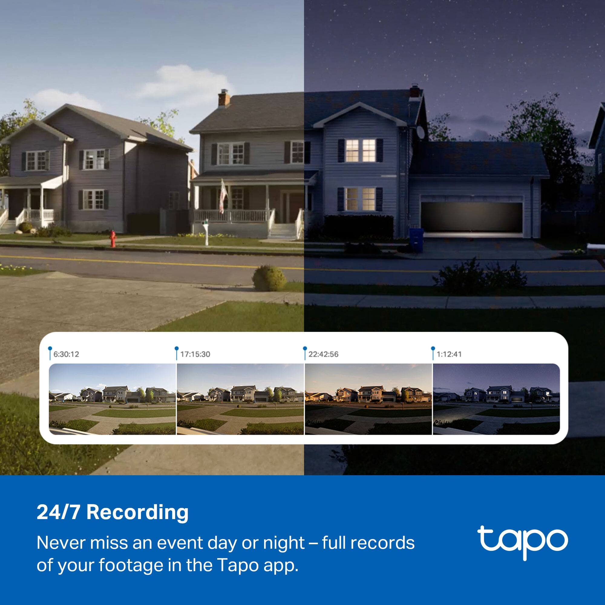6:30:12 17:15:30 22:42:56 1:12:41

24/7 Recording

Never miss an event day or night – full records of your footage in the Tapo app.