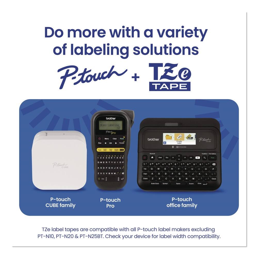 Do more with a variety of labeling solutions  
P-touch + TZe TAPE  

P-touch CUBE family  
P-touch Pro  
P-touch office family  

TZe label tapes are compatible with all P-touch label makers excluding PT-N10, PT-N20 & PT-N25BT. Check your device for label width compatibility.