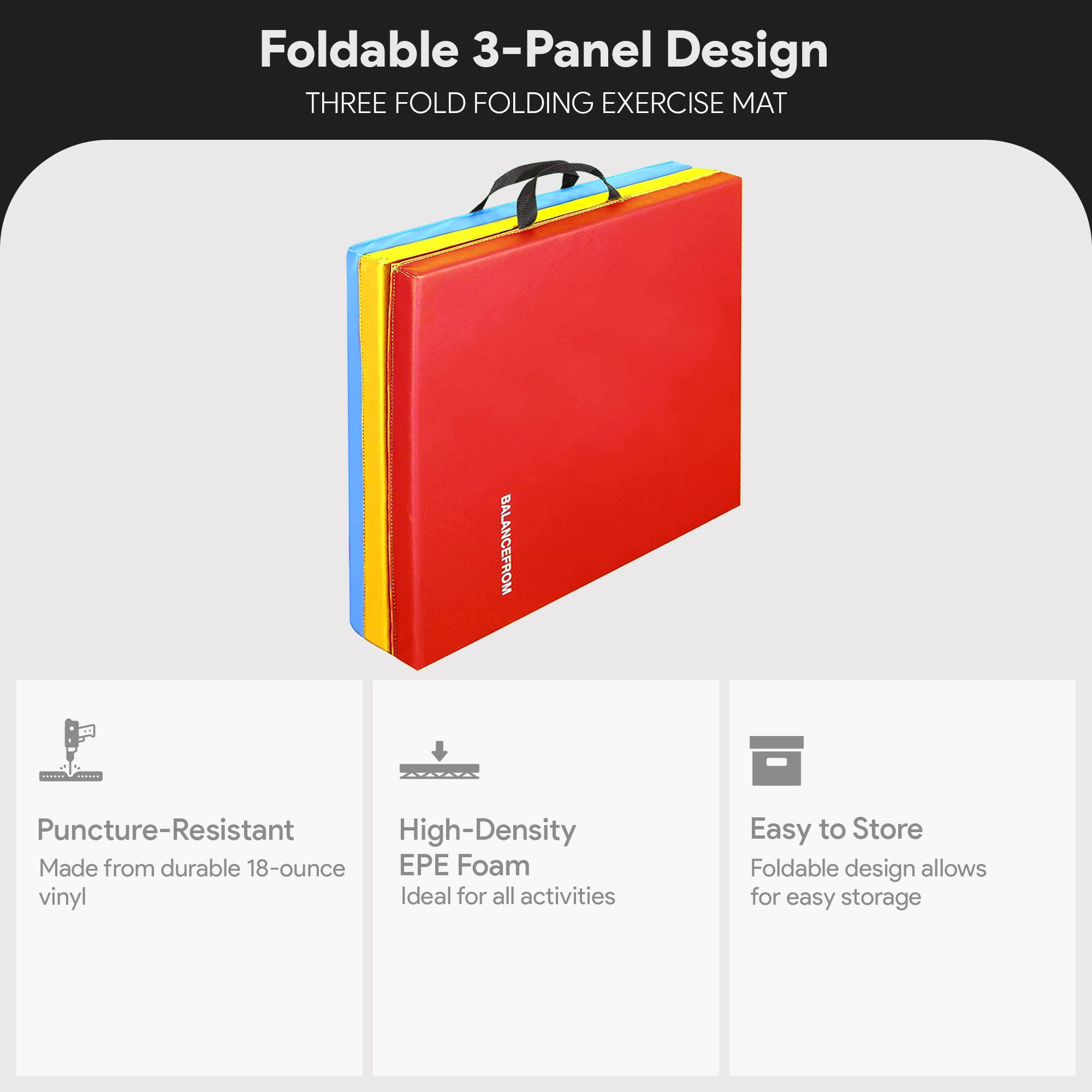 Foldable 3-Panel Design  
THREE FOLD FOLDING EXERCISE MAT  

- Puncture-Resistant  
  Made from durable 18-ounce vinyl  

- High-Density EPE Foam  
  Ideal for all activities  

- Easy to Store  
  Foldable design allows for easy storage