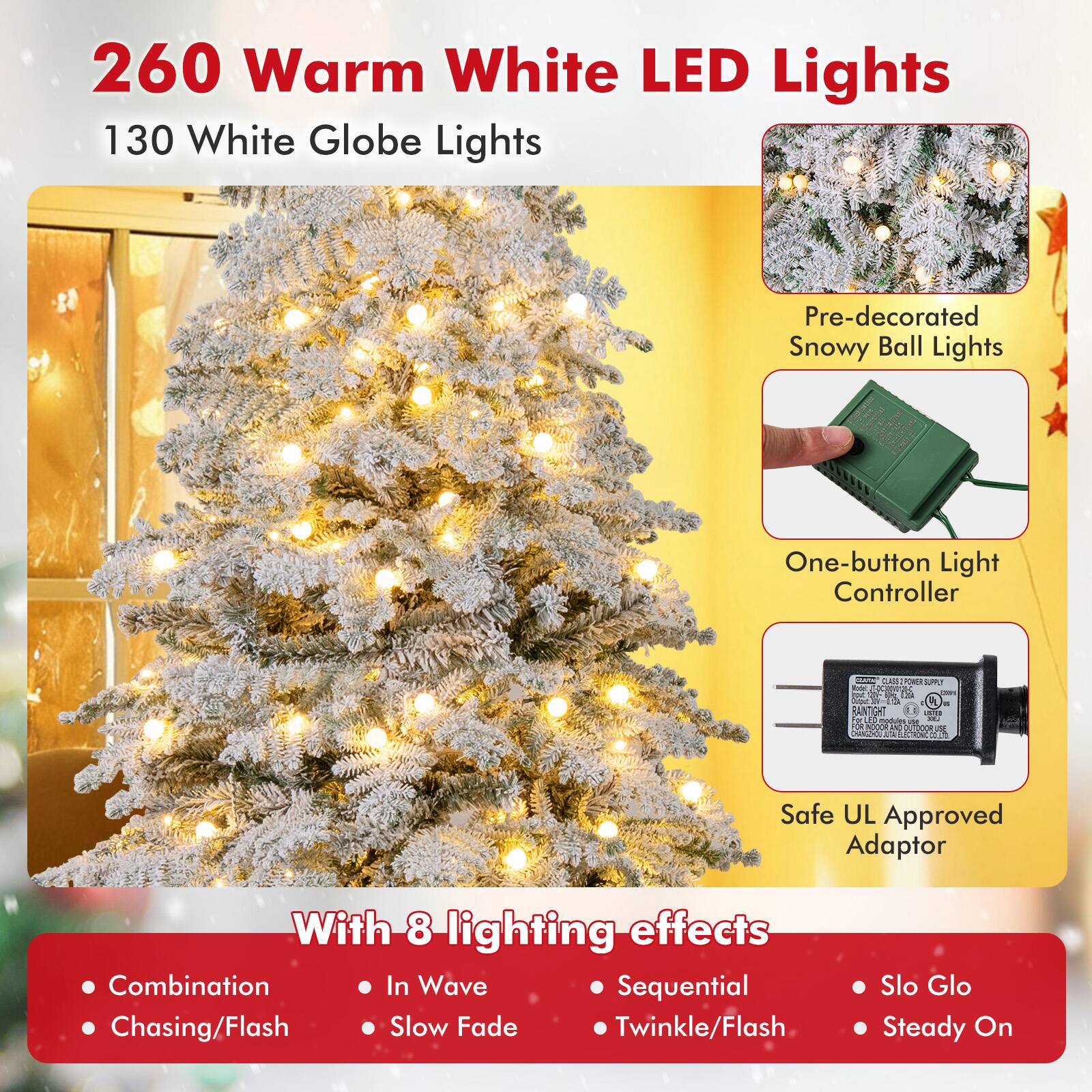 260 Warm White LED Lights  
130 White Globe Lights  

Pre-decorated Snowy Ball Lights  
One-button Light Controller  
Safe UL Approved Adaptor  

With 8 lighting effects:  
- Combination  
- Chasing/Flash  
- In Wave  
- Slow Fade  
- Sequential  
- Twinkle/Flash  
- Slo Glo  
- Steady On