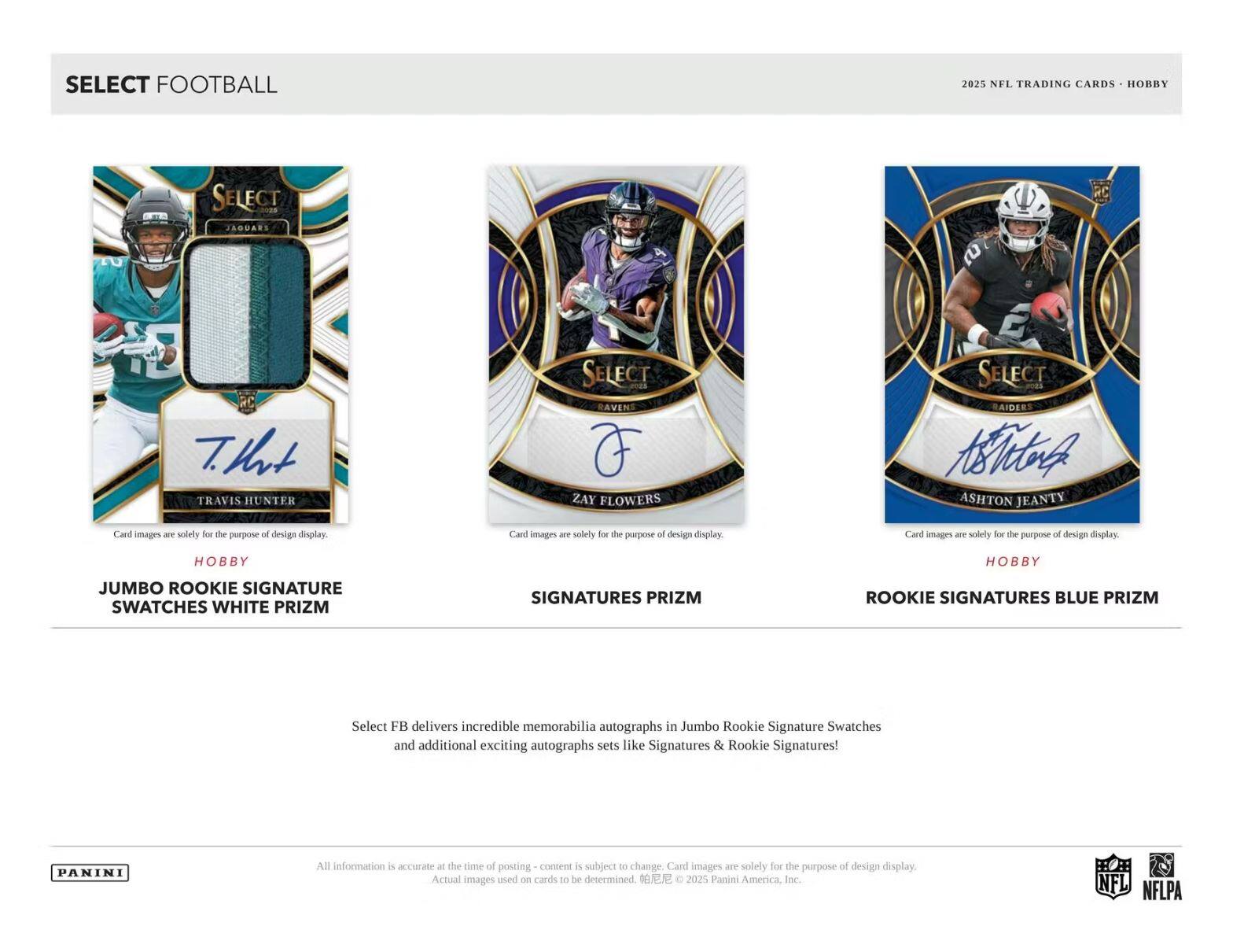 SELECT FOOTBALL 2025 NFL TRADING CARDS HOBBY - SELECT JAGUARS RC TRAVIS HUNTER SELECT RAVENS ZAY FLOWERS SELECT RAIDERS ASHTON JEANTY

Card images are solely for the purpose of design display.

JUMBO ROOKIE SIGNATURE SWATCHES WHITE PRIZM
SIGNATURES PRIZM
ROOKIE SIGNATURES BLUE PRIZM

Select FB delivers incredible memorabilia autographs in Jumbo Rookie Signature Swatches and additional exciting autographs sets like Signatures & Rookie Signatures!

All information is accurate at the time of posting - content is subject to change. Card images are solely for the purpose of design display. Actual images used on cards to be determined. © 2025 Panini America Inc.

PANINI

NFL NFLPA