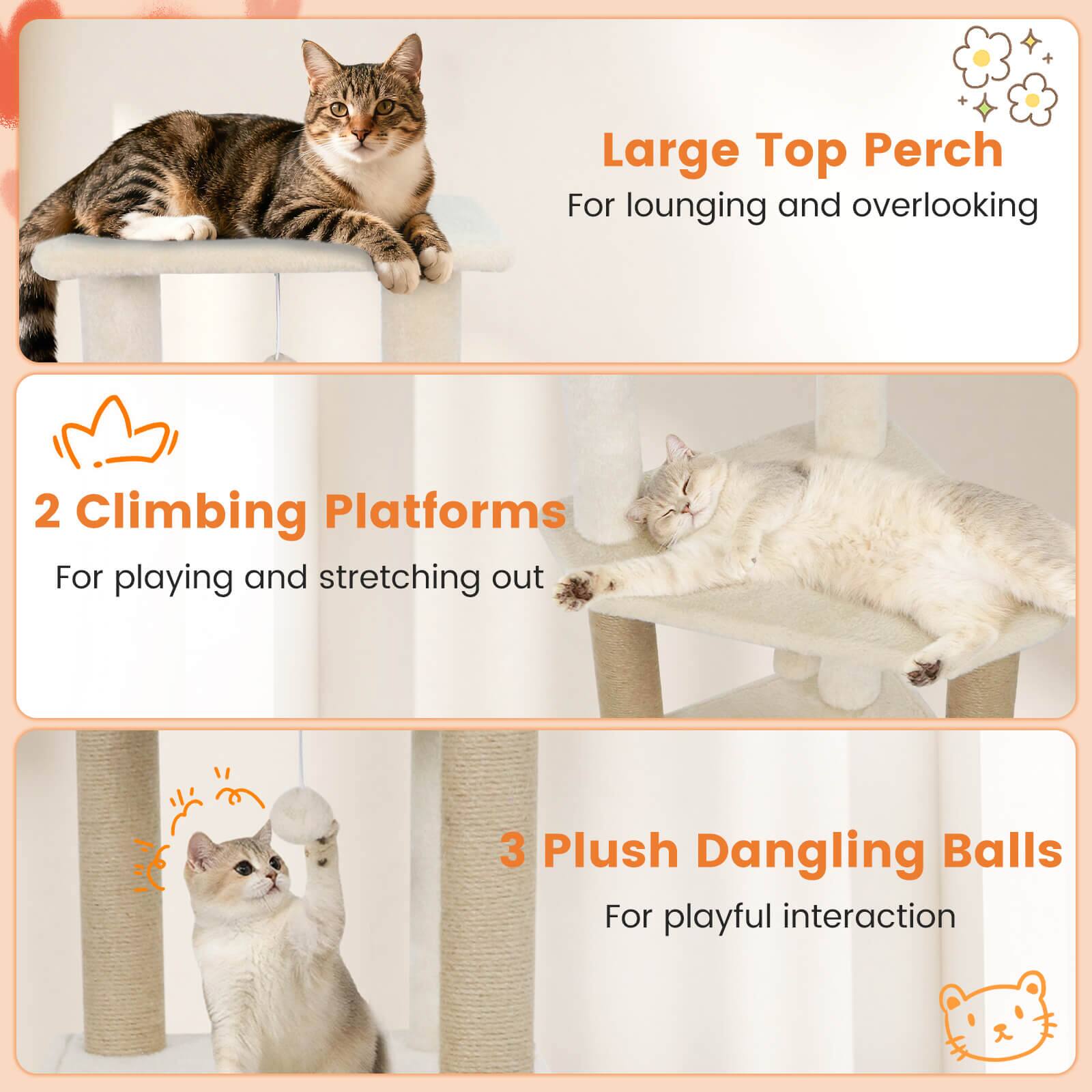 Large Top Perch  
For lounging and overlooking  

2 Climbing Platforms  
For playing and stretching out  

3 Plush Dangling Balls  
For playful interaction